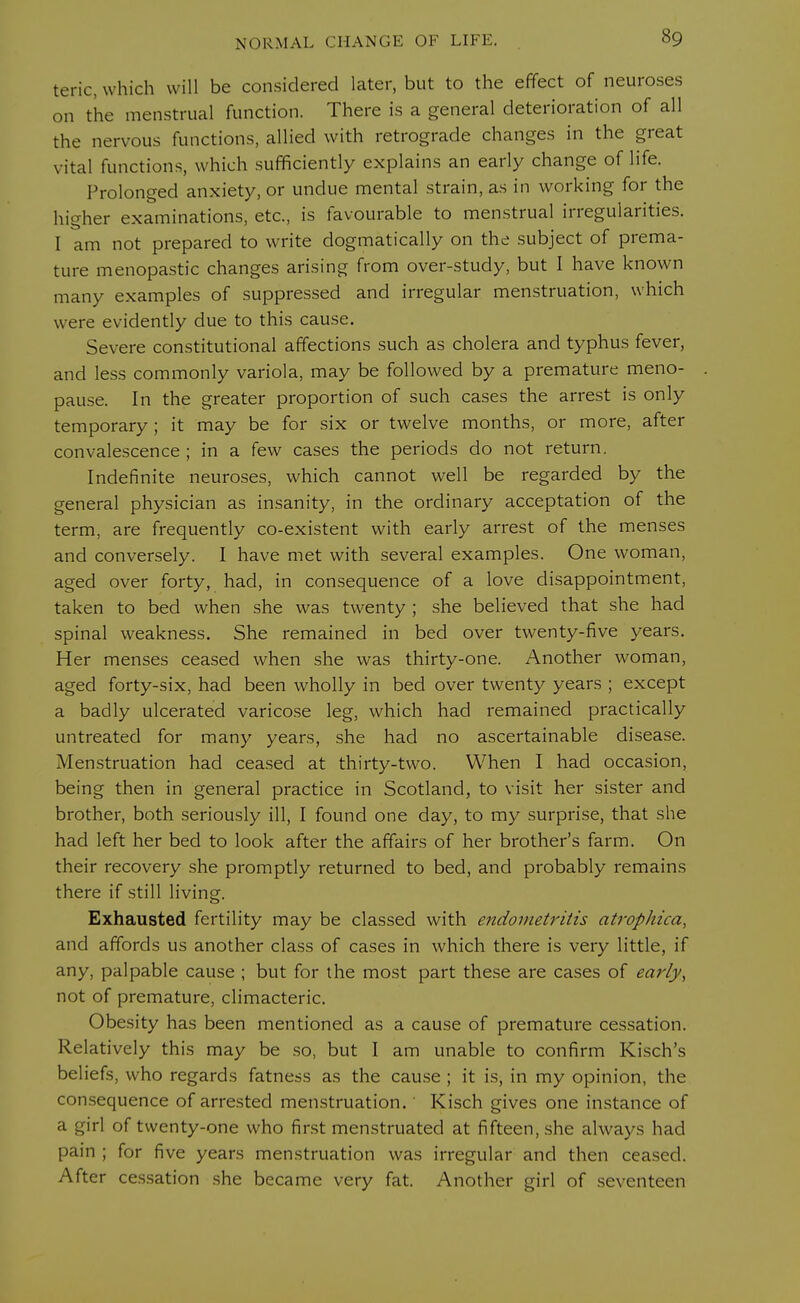 teric, which will be considered later, but to the effect of neuroses on the menstrual function. There is a general deterioration of all the nervous functions, allied with retrograde changes in the great vital functions, which sufficiently explains an early change of life. Prolonged anxiety, or undue mental strain, as in working for the higher examinations, etc., is favourable to menstrual irregularities. I am not prepared to write dogmatically on the subject of prema- ture menopastic changes arising from over-study, but I have known many examples of suppressed and irregular menstruation, which were evidently due to this cause. Severe constitutional affections such as cholera and typhus fever, and less commonly variola, may be followed by a premature meno- pause. In the greater proportion of such cases the arrest is only temporary ; it may be for six or twelve months, or more, after convalescence ; in a few cases the periods do not return. Indefinite neuroses, which cannot well be regarded by the general physician as insanity, in the ordinary acceptation of the term, are frequently co-existent with early arrest of the menses and conversely. I have met with several examples. One woman, aged over forty, had, in consequence of a love disappointment, taken to bed when she was twenty ; she believed that she had spinal weakness. She remained in bed over twenty-five years. Her menses ceased when she was thirty-one. Another woman, aged forty-six, had been wholly in bed over twenty years ; except a badly ulcerated varicose leg, which had remained practically untreated for many years, she had no ascertainable disease. Menstruation had ceased at thirty-two. When I had occasion, being then in general practice in Scotland, to visit her sister and brother, both seriously ill, I found one day, to my surprise, that she had left her bed to look after the affairs of her brother's farm. On their recovery she promptly returned to bed, and probably remains there if still living. Exhausted fertility may be classed with endometritis atrophica, and affords us another class of cases in which there is very little, if any, palpable cause ; but for the most part these are cases of early, not of premature, climacteric. Obesity has been mentioned as a cause of premature cessation. Relatively this may be so, but I am unable to confirm Kisch's beliefs, who regards fatness as the cause ; it is, in my opinion, the consequence of arrested menstruation.' Kisch gives one instance of a girl of twenty-one who first menstruated at fifteen, she always had pain ; for five years menstruation was irregular and then ceased. After cessation she became very fat. Another girl of seventeen