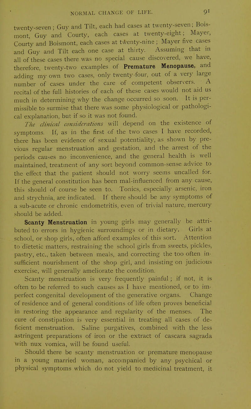 twenty-seven; Guy and Tilt, each had cases at twenty-seven; Bois- mont, Guy and Courty, each cases at twenty-eight; Mayer, Court'y and Boismont, each cases at twenty-nine ; Mayer five cases and Guy and Tilt each one case at thirty. Assuming that in all of these cases there was no special cause discovered, we have, therefore, twenty-two examples of Premature Menopause, and adding my own two cases, only twenty-four, out of a very large number of cases under the care of competent observers. A recital of the full histories of each of these cases would not aid us much in determining why the change occurred so soon. It is per- missible to surmise that there was some physiological or pathologi- cal explanation, but if so it was not found. The clinical considerations will depend on the existence of symptoms. If, as in the first of the two cases I have recorded, there has been evidence of sexual potentiality, as shown by pre- vious regular menstruation and gestation, and the arrest of the periods causes no inconvenience, and the general health is well maintained, treatment of any sort beyond common-sense advice to the effect that the patient should not worry seems uncalled for. If the general constitution has been mal-influenced from any cause, this should of course be seen to. Tonics, especially arsenic, iron and strychnia, are indicated. If there should be any symptoms of a sub-acute or chronic endometritis, even of trivial nature, mercury should be added. Scanty Menstruation in young girls may generally be attri- buted to errors in hygienic surroundings or in dietary. Girls at school, or shop girls, often afford examples of this sort. Attention to dietetic matters, restraining the school girls from sweets, pickles, pastry, etc., taken between meals, and correcting the too often in- sufficient nourishment of the shop girl, and insisting on judicious exercise, will generally ameliorate the condition. Scanty menstruation is very frequently painful ; if not, it is often to be referred to such causes as I have mentioned, or to im- perfect congenital development of the generative organs. Change of residence and of general conditions of life often proves beneficial in restoring the appearance and regularity of the menses. The cure of constipation is very essential in treating all cases of de- ficient menstruation. Saline purgatives, combined with the less astringent preparations of iron or the extract of cascara sagrada with nux vomica, will be found useful. Should there be scanty menstruation or premature menopause in a young married woman, accompanied by any psychical or physical symptoms which do not yield to medicinal treatment, it