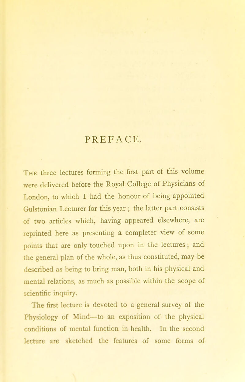 PREFACE. The three lectures forming the first part of this volume were delivered before the Royal College of Physicians of London, to which I had the honour of being appointed Gulstonian Lecturer for this year; the latter part consists of two articles which, having appeared elsewhere, are reprinted here as presenting a completer view of some points that are only touched upon in the lectures; and the general plan of the whole, as thus constituted, may be described as being to bring man, both in his physical and mental relations, as much as possible within the scope of scientific inquiry. The first lecture is devoted to a general survey of the Physiology of Mind—to an exposition of the physical conditions of mental function in health. In the second lecture are sketched the features of some forms of