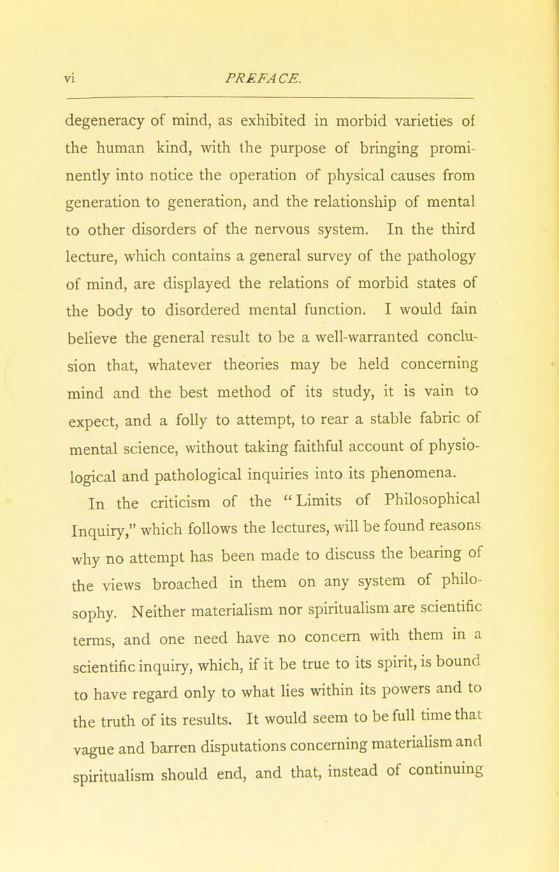 degeneracy of mind, as exhibited in morbid varieties of the human kind, with the purpose of bringing promi- nently into notice the operation of physical causes from generation to generation, and the relationship of mental to other disorders of the nervous system. In the third lecture, which contains a general survey of the pathology of mind, are displayed the relations of morbid states of the body to disordered mental function. I would fain believe the general result to be a well-warranted conclu- sion that, whatever theories may be held concerning mind and the best method of its study, it is vain to expect, and a folly to attempt, to rear a stable fabric of mental science, without taking faithful account of physio- logical and pathological inquiries into its phenomena. In the criticism of the Limits of Philosophical Inquiry, which follows the lectures, will be found reasons why no attempt has been made to discuss the bearing of the views broached in them on any system of philo- sophy. Neither materialism nor spiritualism are scientific terms, and one need have no concern with them in a scientific inquiry, which, if it be true to its spirit, is bound to have regard only to what lies within its powers and to the truth of its results. It would seem to be full time that vague and barren disputations concerning materialism and spiritualism should end, and that, instead of continuing