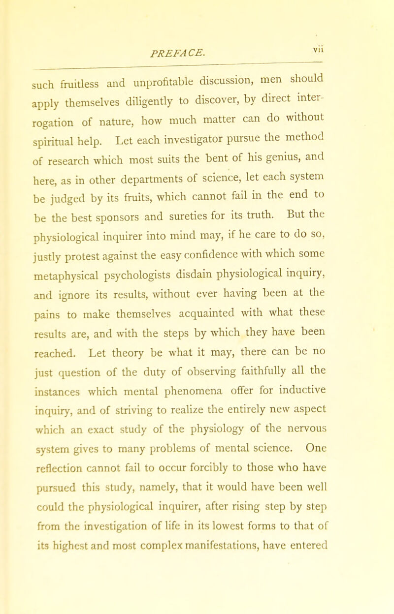 such fruitless and unprofitable discussion, men should apply themselves diligently to discover, by direct inter- rogation of nature, how much matter can do without spiritual help. Let each investigator pursue the method of research which most suits the bent of his genius, and here, as in other departments of science, let each system be judged by its fruits, which cannot fail in the end to be the best sponsors and sureties for its truth. But the physiological inquirer into mind may, if he care to do so, justly protest against the easy confidence with which some metaphysical psychologists disdain physiological inquiry, and ignore its results, without ever having been at the pains to make themselves acquainted with what these results are, and with the steps by which they have been reached. Let theory be what it may, there can be no just question of the duty of observing faithfully all the instances which mental phenomena offer for inductive inquiry, and of striving to realize the entirely new aspect which an exact study of the physiology of the nervous system gives to many problems of mental science. One reflection cannot fail to occur forcibly to those who have pursued this study, namely, that it would have been well could the physiological inquirer, after rising step by step from the investigation of life in its lowest forms to that of its highest and most complex manifestations, have entered