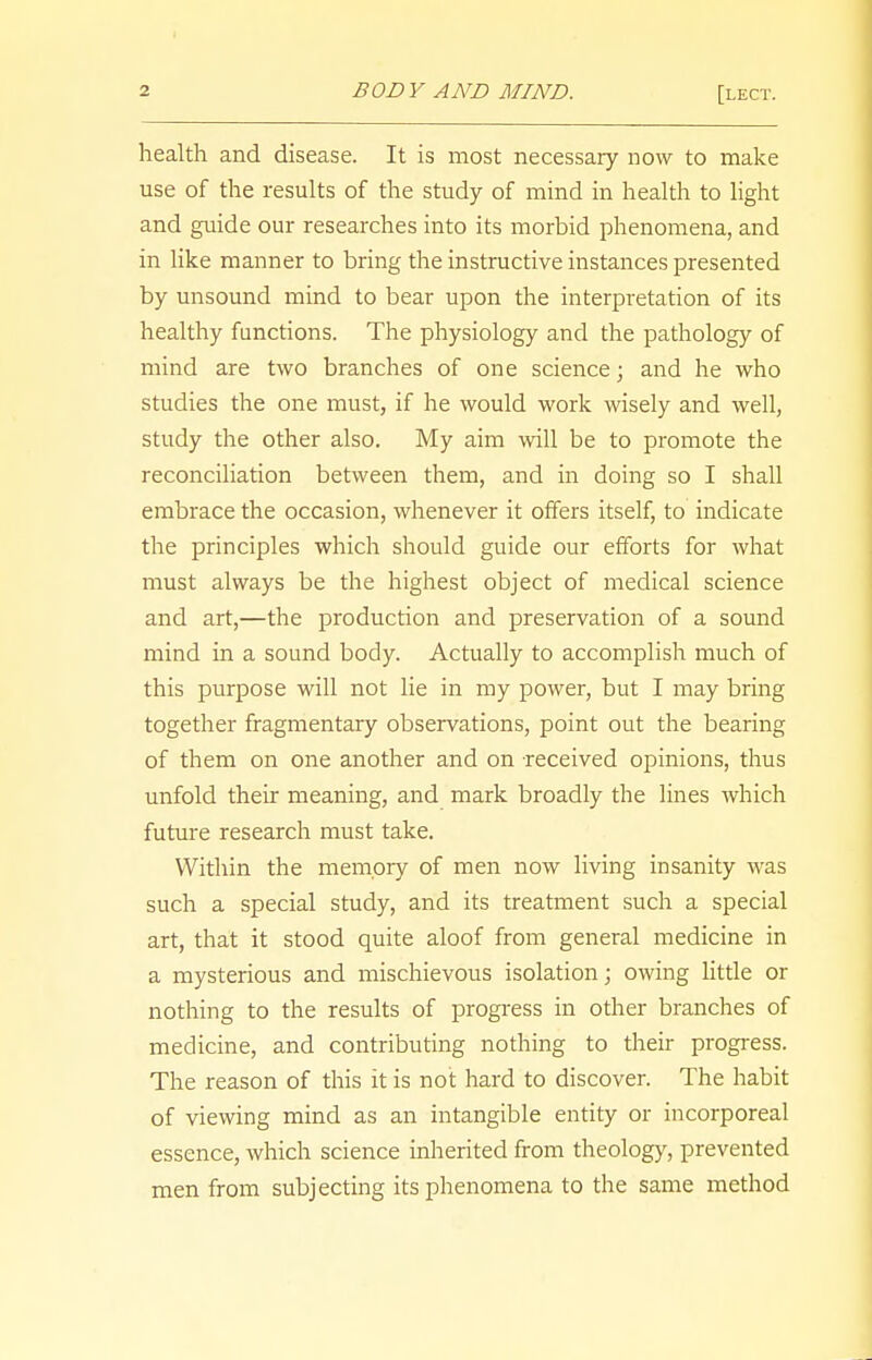 health and disease. It is most necessary now to make use of the results of the study of mind in health to light and guide our researches into its morbid phenomena, and in like manner to bring the instructive instances presented by unsound mind to bear upon the interpretation of its healthy functions. The physiology and the pathology of mind are two branches of one science; and he who studies the one must, if he would work wisely and well, study the other also. My aim will be to promote the reconciliation between them, and in doing so I shall embrace the occasion, whenever it offers itself, to indicate the principles which should guide our efforts for what must always be the highest object of medical science and art,—the production and preservation of a sound mind in a sound body. Actually to accomplish much of this purpose will not lie in my power, but I may bring together fragmentary observations, point out the bearing of them on one another and on received opinions, thus unfold their meaning, and mark broadly the lines which future research must take. Within the memory of men now living insanity was such a special study, and its treatment such a special art, that it stood quite aloof from general medicine in a mysterious and mischievous isolation; owing little or nothing to the results of progress in other branches of medicine, and contributing nothing to their progress. The reason of this it is not hard to discover. The habit of viewing mind as an intangible entity or incorporeal essence, which science inherited from theology, prevented men from subjecting its phenomena to the same method