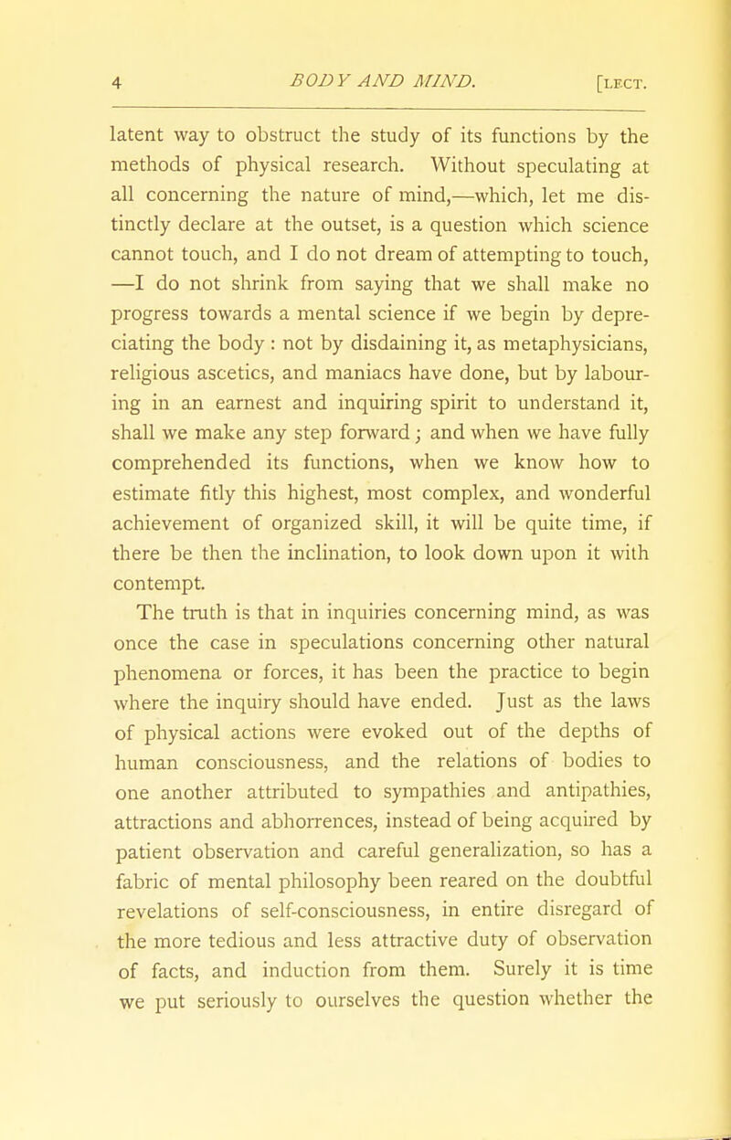 latent way to obstruct the study of its functions by the methods of physical research. Without speculating at all concerning the nature of mind,—which, let me dis- tinctly declare at the outset, is a question which science cannot touch, and I do not dream of attempting to touch, —I do not shrink from saying that we shall make no progress towards a mental science if we begin by depre- ciating the body : not by disdaining it, as metaphysicians, religious ascetics, and maniacs have done, but by labour- ing in an earnest and inquiring spirit to understand it, shall we make any step forward; and when we have fully comprehended its functions, when we know how to estimate fitly this highest, most complex, and wonderful achievement of organized skill, it will be quite time, if there be then the inclination, to look down upon it with contempt. The truth is that in inquiries concerning mind, as was once the case in speculations concerning other natural phenomena or forces, it has been the practice to begin where the inquiry should have ended. Just as the laws of physical actions were evoked out of the depths of human consciousness, and the relations of bodies to one another attributed to sympathies and antipathies, attractions and abhorrences, instead of being acquired by patient observation and careful generalization, so has a fabric of mental philosophy been reared on the doubtful revelations of self-consciousness, in entire disregard of the more tedious and less attractive duty of observation of facts, and induction from them. Surely it is time we put seriously to ourselves the question whether the