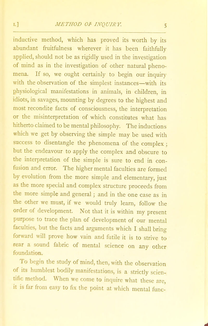inductive method, which has proved its worth by its abundant fruitfulness wherever it has been faithfully applied, should not be as rigidly used in the investigation of mind as in the investigation of other natural pheno- mena. If so, we ought certainly to begin our inquiry with the observation of the simplest instances—with its physiological manifestations in animals, in children, in idiots, in savages, mounting by degrees to the highest and most recondite facts of consciousness, the interpretation or the misinterpretation of which constitutes what has hitherto claimed to be mental philosophy. The induction s which we get by observing the simple may be used with success to disentangle the phenomena of the complex ; but the endeavour to apply the complex and obscure to the interpretation of the simple is sure to end in con- fusion and error. The higher mental faculties are formed by evolution from the more simple and elementary, just as the more special and complex structure proceeds from the more simple and general; and in the one case as in the other we must, if we would truly learn, follow the order of development. Not that it is within my present purpose to trace the plan of development of our mental faculties, but the facts and arguments which I shall bring forward will prove how vain and futile it is to strive to rear a sound fabric of mental science on any other foundation. To begin the study of mind, then, with the observation of its humblest bodily manifestations, is a strictly scien- tific method. When we come to inquire what these are, it is far from easy to fix the point at which mental func-