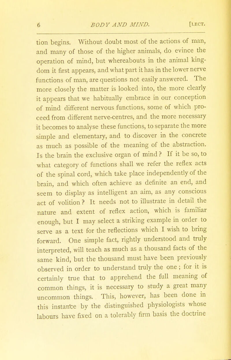 tion begins. Without doubt most of the actions of man, and many of those of the higher animals, do evince the operation of mind, but whereabouts in the animal king- dom it first appears, and what part it has in the lower nerve functions of man, are questions not easily answered. The more closely the matter is looked into, the more clearly it appears that we habitually embrace in our conception of mind different nervous functions, some of which pro- ceed from different nerve-centres, and the more necessary it becomes to analyse these functions, to separate the more simple and elementary, and to discover in the concrete as much as possible of the meaning of the abstraction. Is the brain the exclusive organ of mind ? If it be so, to what category of functions shall we refer the reflex acts of the spinal cord, which take place independently of the brain, and which often achieve as definite an end, and seem to display as intelligent an aim, as any conscious act of volition ? It needs not to illustrate in detail the nature and extent of reflex action, which is familiar enough, but I may select a striking example in order to serve as a text for the reflections which I wish to bring forward. One simple fact, rightly understood and truly interpreted, will teach as much as a thousand facts of the same kind, but the thousand must have been previously observed in order to understand truly the one ; for it is certainly true that to apprehend the full meaning of common things, it is necessary to study a great many uncommon things. This, however, has been done in this instan'ce by the distinguished physiologists whose labours have fixed on a tolerably firm basis the doctrine