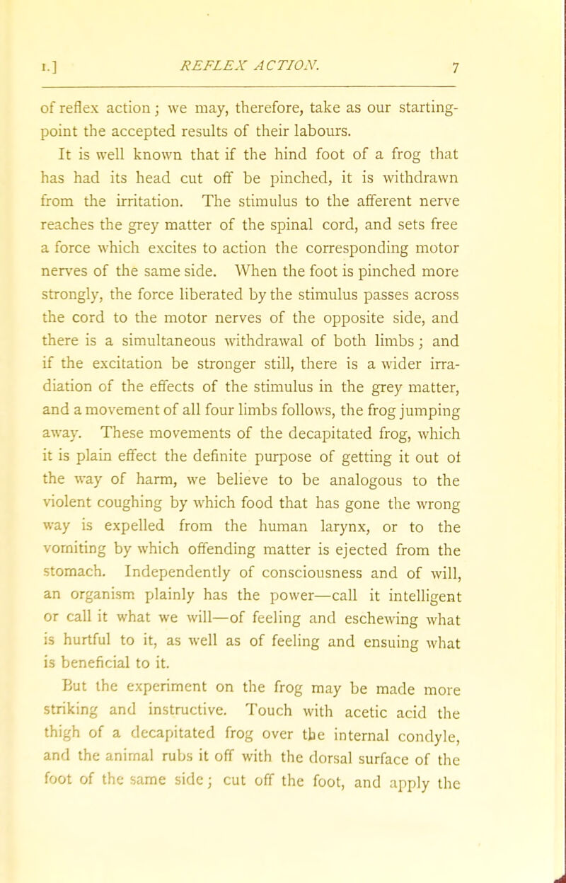 of reflex action; we may, therefore, take as our starting- point the accepted results of their labours. It is well known that if the hind foot of a frog that has had its head cut off be pinched, it is withdrawn from the irritation. The stimulus to the afferent nerve reaches the grey matter of the spinal cord, and sets free a force which excites to action the corresponding motor nerves of the same side. When the foot is pinched more strongly, the force liberated by the stimulus passes across the cord to the motor nerves of the opposite side, and there is a simultaneous withdrawal of both limbs; and if the excitation be stronger still, there is a wider irra- diation of the effects of the stimulus in the grey matter, and a movement of all four limbs follows, the frog jumping away. These movements of the decapitated frog, which it is plain effect the definite purpose of getting it out ot the way of harm, we believe to be analogous to the violent coughing by which food that has gone the wrong way is expelled from the human larynx, or to the vomiting by which offending matter is ejected from the stomach. Independently of consciousness and of will, an organism plainly has the power—call it intelligent or call it what we will—of feeling and eschewing what is hurtful to it, as well as of feeling and ensuing what is beneficial to it. But the experiment on the frog may be made more striking and instructive. Touch with acetic acid the thigh of a decapitated frog over the internal condyle, and the animal rubs it off with the dorsal surface of the foot of the same side; cut off the foot, and apply the