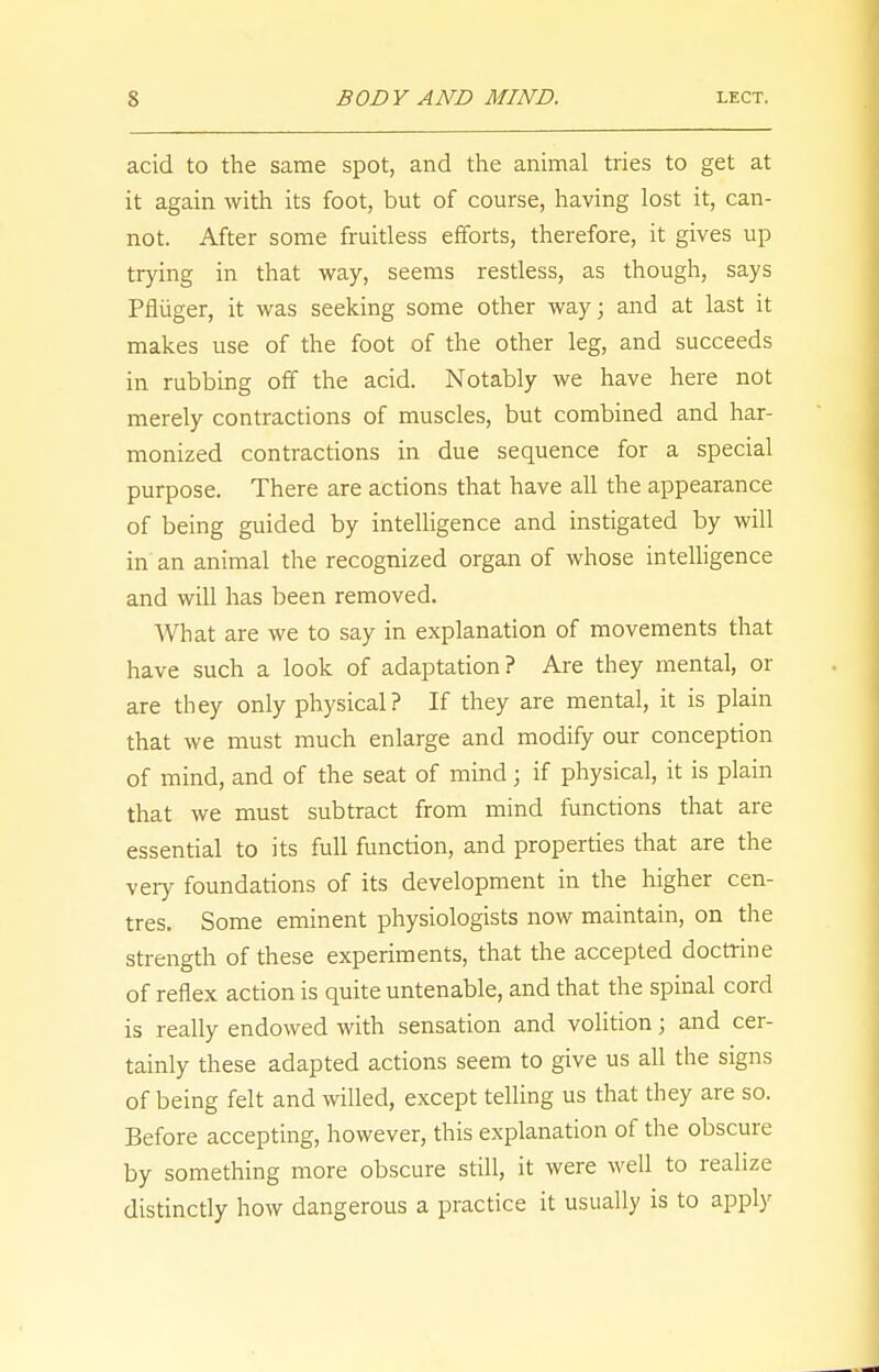 acid to the same spot, and the animal tries to get at it again with its foot, but of course, having lost it, can- not. After some fruitless efforts, therefore, it gives up trying in that way, seems restless, as though, says Pfliiger, it was seeking some other way; and at last it makes use of the foot of the other leg, and succeeds in rubbing off the acid. Notably we have here not merely contractions of muscles, but combined and har- monized contractions in due sequence for a special purpose. There are actions that have all the appearance of being guided by intelligence and instigated by will in an animal the recognized organ of whose intelligence and will has been removed. What are we to say in explanation of movements that have such a look of adaptation ? Are they mental, or are they only physical? If they are mental, it is plain that we must much enlarge and modify our conception of mind, and of the seat of mind; if physical, it is plain that we must subtract from mind functions that are essential to its full function, and properties that are the very foundations of its development in the higher cen- tres. Some eminent physiologists now maintain, on the strength of these experiments, that the accepted doctrine of reflex action is quite untenable, and that the spinal cord is really endowed with sensation and volition; and cer- tainly these adapted actions seem to give us all the signs of being felt and willed, except telling us that they are so. Before accepting, however, this explanation of the obscure by something more obscure still, it were well to realize distinctly how dangerous a practice it usually is to apply
