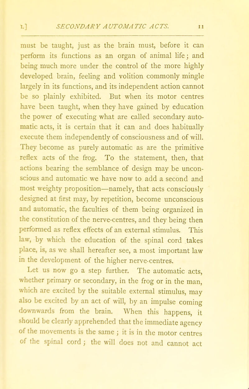 must be taught, just as the brain must, before it can perform its functions as an organ of animal life; and being much more under the control of the more highly- developed brain, feeling and volition commonly mingle largely in its functions, and its independent action cannot be so plainly exhibited. But when its motor centres have been taught, when they have gained by education the power of executing what are called secondary auto- matic acts, it is certain that it can and does habitually execute them independently of consciousness and of will. They become as purely automatic as are the primitive reflex acts of the frog. To the statement, then, that actions bearing the semblance of design may be uncon- scious and automatic we have now to add a second and most weighty proposition—namely, that acts consciously designed at first may, by repetition, become unconscious and automatic, the faculties of them being organized in the constitution of the nerve-centres, and they being then performed as reflex effects of an external stimulus. This law, by which the education of the spinal cord takes place, is, as we shall hereafter see, a most important law in the development of the higher nerve-centres. Let us now go a step further. The automatic acts, whether primary or secondary, in the frog or in the man, which are excited by the suitable external stimulus, may also be excited by an act of will, by an impulse coming downwards from the brain. When this happens, it should be clearly apprehended that the immediate agency of the movements is the same ; it is in the motor centres of the spinal cord ; the will does not and cannot act