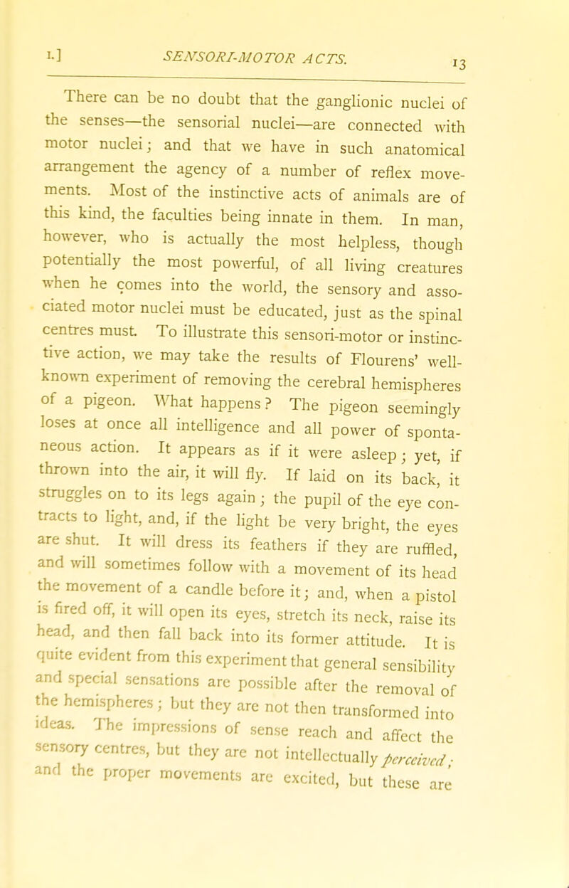 !•] SENSORI-MOTOR ACTS. j3 There can be no doubt that the ganglionic nuclei of the senses—the sensorial nuclei—are connected with motor nuclei; and that we have in such anatomical arrangement the agency of a number of reflex move- ments. Most of the instinctive acts of animals are of this kind, the faculties being innate in them. In man, however, who is actually the most helpless, though potentially the most powerful, of all living creatures when he comes into the world, the sensory and asso- ciated motor nuclei must be educated, just as the spinal centres must To illustrate this sensori-motor or instinc- tive action, we may take the results of Flourens' well- known experiment of removing the cerebral hemispheres of a pigeon. What happens ? The pigeon seemingly loses at once all intelligence and all power of sponta- neous action. It appears as if it were asleep; yet, if thrown into the air, it will fly. If iaid on its back' k struggles on to its legs again ■ the pupil of the eye con- tracts to light, and, if the light be very bright, the eyes are shut. It will dress its feathers if they are ruffled, and will sometimes follow with a movement of its head the movement of a candle before it; and, when a pistol is fired off, it will open its eyes, stretch its neck, raise its head, and then fall back into its former attitude It is quite evident from this experiment that general sensibility and special sensations are possible after the removal of the hemispheres j but they are not then transformed into ideas. The impressions of sense reach and affect the sensory centres, but they are not intellectually perceived- and the proper movements are excited, but these a ' are