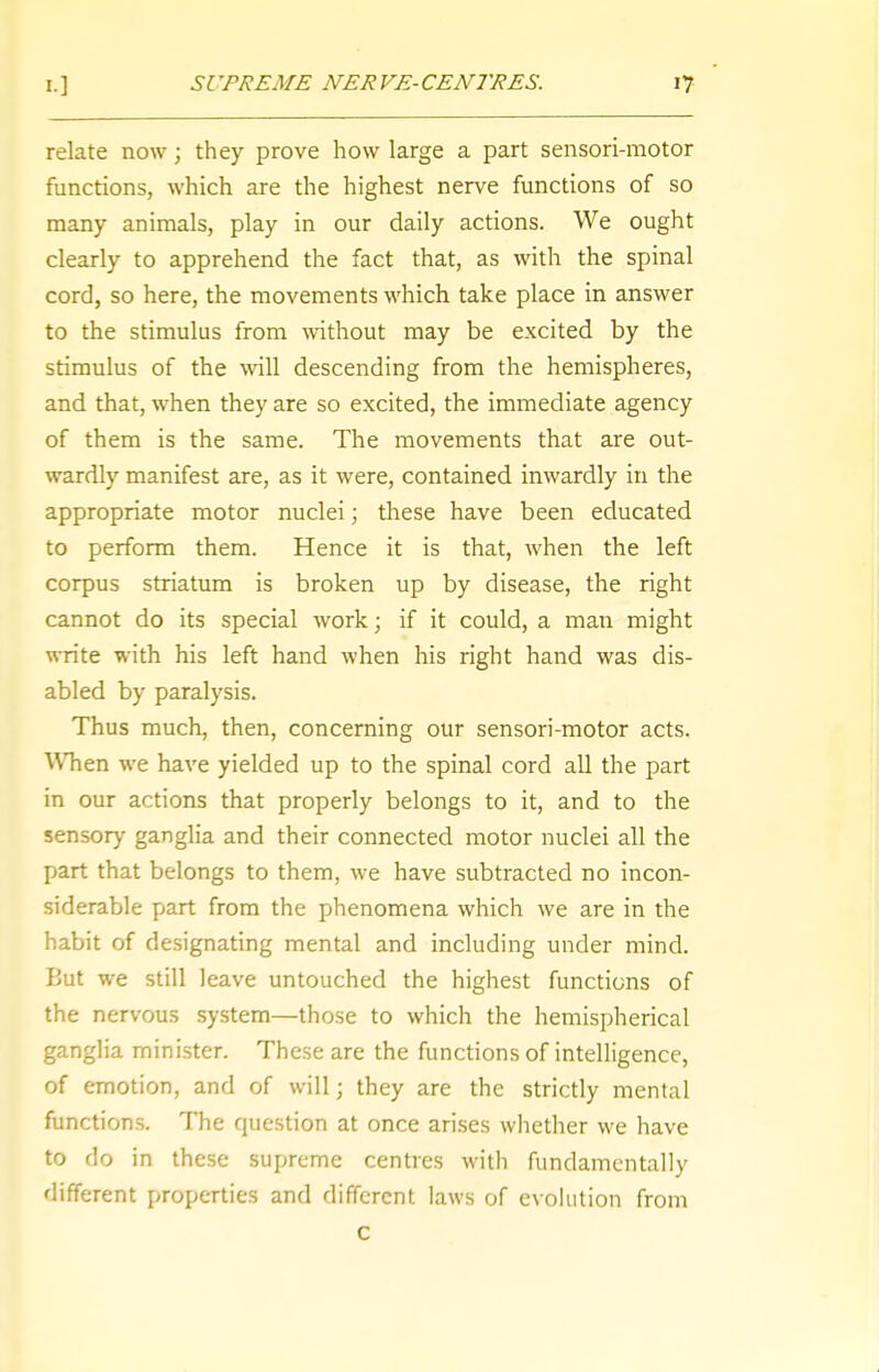 relate now; they prove how large a part sensori-motor functions, which are the highest nerve functions of so many animals, play in our daily actions. We ought clearly to apprehend the fact that, as with the spinal cord, so here, the movements which take place in answer to the stimulus from without may be excited by the stimulus of the will descending from the hemispheres, and that, when they are so excited, the immediate agency of them is the same. The movements that are out- wardly manifest are, as it were, contained inwardly in the appropriate motor nuclei; these have been educated to perform them. Hence it is that, when the left corpus striatum is broken up by disease, the right cannot do its special work; if it could, a man might write with his left hand when his right hand was dis- abled by paralysis. Thus much, then, concerning our sensori-motor acts. ■When we have yielded up to the spinal cord all the part in our actions that properly belongs to it, and to the sensory ganglia and their connected motor nuclei all the part that belongs to them, we have subtracted no incon- siderable part from the phenomena which we are in the habit of designating mental and including under mind. But we still leave untouched the highest functions of the nervous system—those to which the hemispherical ganglia minister. These are the functions of intelligence, of emotion, and of will; they are the strictly mental functions. The question at once arises whether we have to do in these supreme centres with fundamentally different properties and different laws of evolution from C