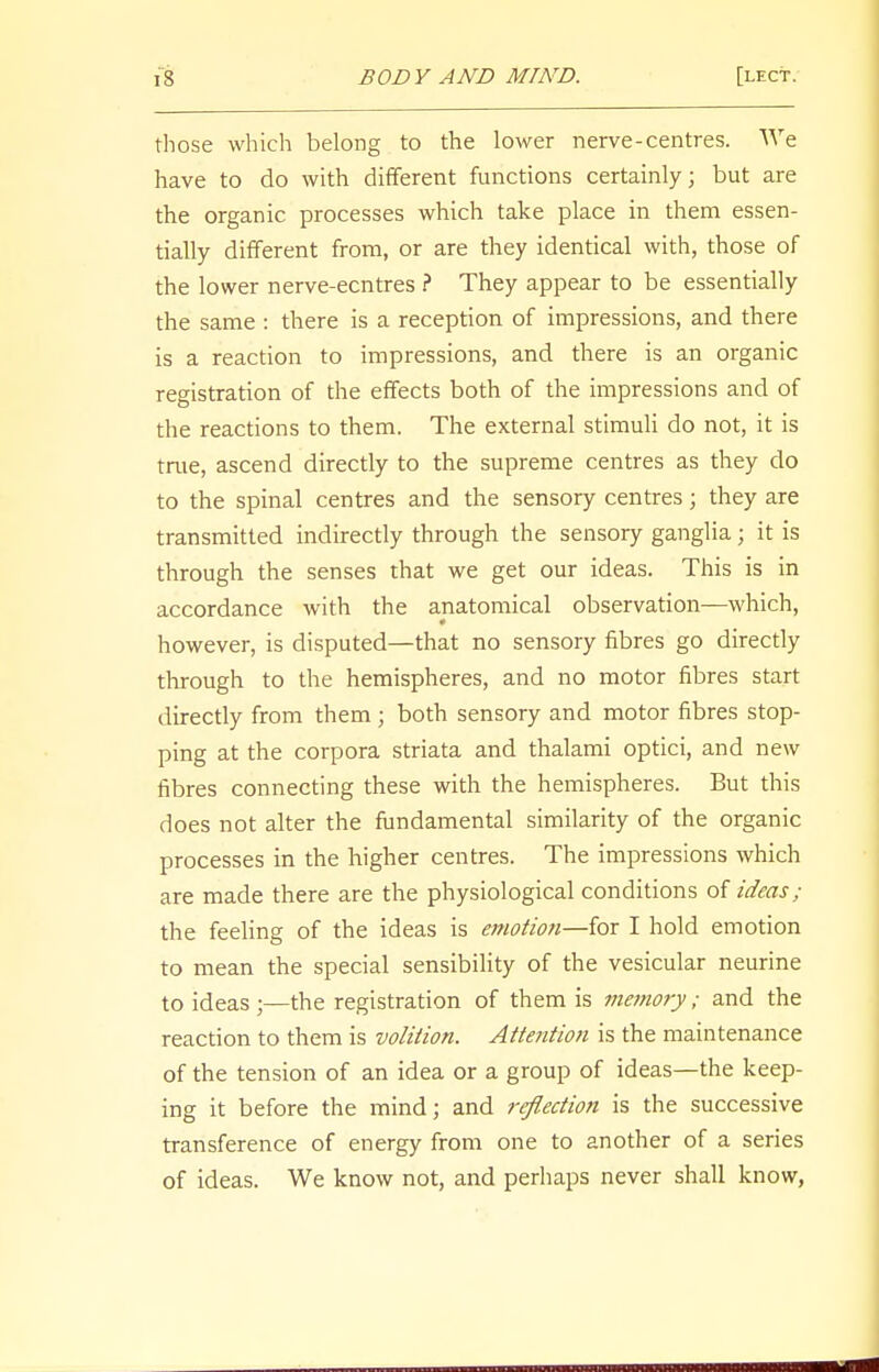 those which belong to the lower nerve-centres. We have to do with different functions certainly; but are the organic processes which take place in them essen- tially different from, or are they identical with, those of the lower nerve-ecntres ? They appear to be essentially the same : there is a reception of impressions, and there is a reaction to impressions, and there is an organic registration of the effects both of the impressions and of the reactions to them. The external stimuli do not, it is true, ascend directly to the supreme centres as they do to the spinal centres and the sensory centres; they are transmitted indirectly through the sensory ganglia; it is through the senses that we get our ideas. This is in accordance with the anatomical observation—which, however, is disputed—that no sensory fibres go directly through to the hemispheres, and no motor fibres start directly from them; both sensory and motor fibres stop- ping at the corpora striata and thalami optici, and new fibres connecting these with the hemispheres. But this does not alter the fundamental similarity of the organic processes in the higher centres. The impressions which are made there are the physiological conditions of ideas; the feeling of the ideas is emotiofi—for I hold emotion to mean the special sensibility of the vesicular neurine to ideas ;—the registration of them is me?nory; and the reaction to them is volition. Attention is the maintenance of the tension of an idea or a group of ideas—the keep- ing it before the mind; and reflection is the successive transference of energy from one to another of a series of ideas. We know not, and perhaps never shall know,