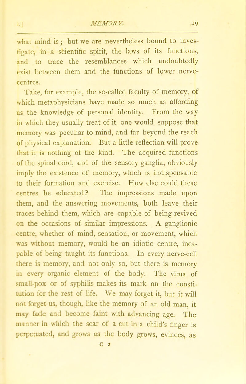 what mind is; but we are nevertheless bound to inves- tigate, in a scientific spirit, the laws of its functions, and to trace the resemblances which undoubtedly exist between them and the functions of lower nerve- centres. Take, for example, the so-called faculty of memory, of which metaphysicians have made so much as affording us the knowledge of personal identity. From the way in which they usually treat of it, one would suppose that memory was peculiar to mind, and far beyond the reach of physical explanation. But a little reflection will prove that it is nothing of the kind. The acquired functions of the spinal cord, and of the sensory ganglia, obviously imply the existence of memory, which is indispensable to their formation and exercise. How else could these centres be educated? The impressions made upon them, and the answering movements, both leave their traces behind them, which are capable of being revived on the occasions of similar impressions. A ganglionic centre, whether of mind, sensation, or movement, which was without memory, would be an idiotic centre, inca- pable of being taught its functions. In every nerve-cell there is memory, and not only so, but there is memory in every organic element of the body. The virus of small-pox or of syphilis makes its mark on the consti- tution for the rest of life. We may forget it, but it will not forget us, though, like the memory of an old man, it may fade and become faint with advancing age. The manner in which the scar of a cut in a child's finger is perpetuated, and grows as the body grows, evinces, as c 2