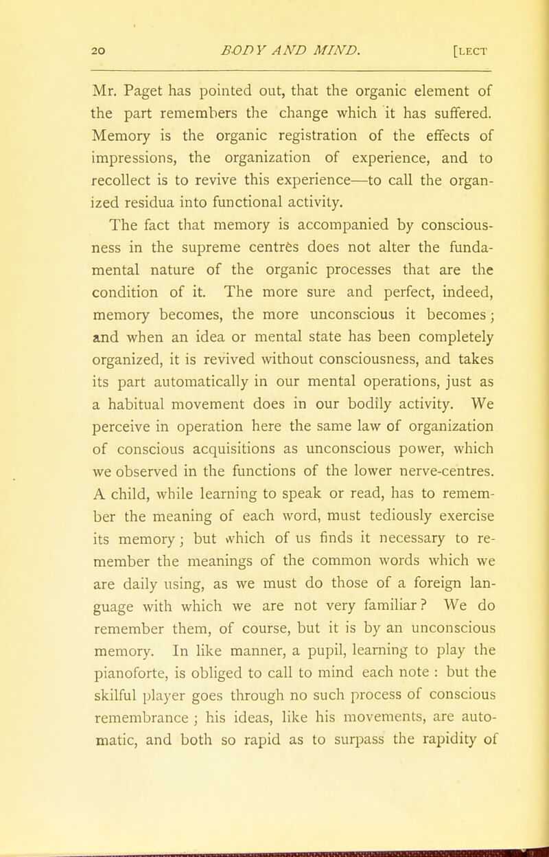 Mr. Paget has pointed out, that the organic element of the part remembers the change which it has suffered. Memory is the organic registration of the effects of impressions, the organization of experience, and to recollect is to revive this experience—to call the organ- ized residua into functional activity. The fact that memory is accompanied by conscious- ness in the supreme centres does not alter the funda- mental nature of the organic processes that are the condition of it. The more sure and perfect, indeed, memory becomes, the more unconscious it becomes ; and when an idea or mental state has been completely organized, it is revived without consciousness, and takes its part automatically in our mental operations, just as a habitual movement does in our bodily activity. We perceive in operation here the same law of organization of conscious acquisitions as unconscious power, which we observed in the functions of the lower nerve-centres. A child, while learning to speak or read, has to remem- ber the meaning of each word, must tediously exercise its memory j but which of us finds it necessary to re- member the meanings of the common words which we are daily using, as we must do those of a foreign lan- guage with which we are not very familiar? We do remember them, of course, but it is by an unconscious memory. In like manner, a pupil, learning to play the pianoforte, is obliged to call to mind each note : but the skilful player goes through no such process of conscious remembrance ; his ideas, like his movements, are auto- matic, and both so rapid as to surpass the rapidity of