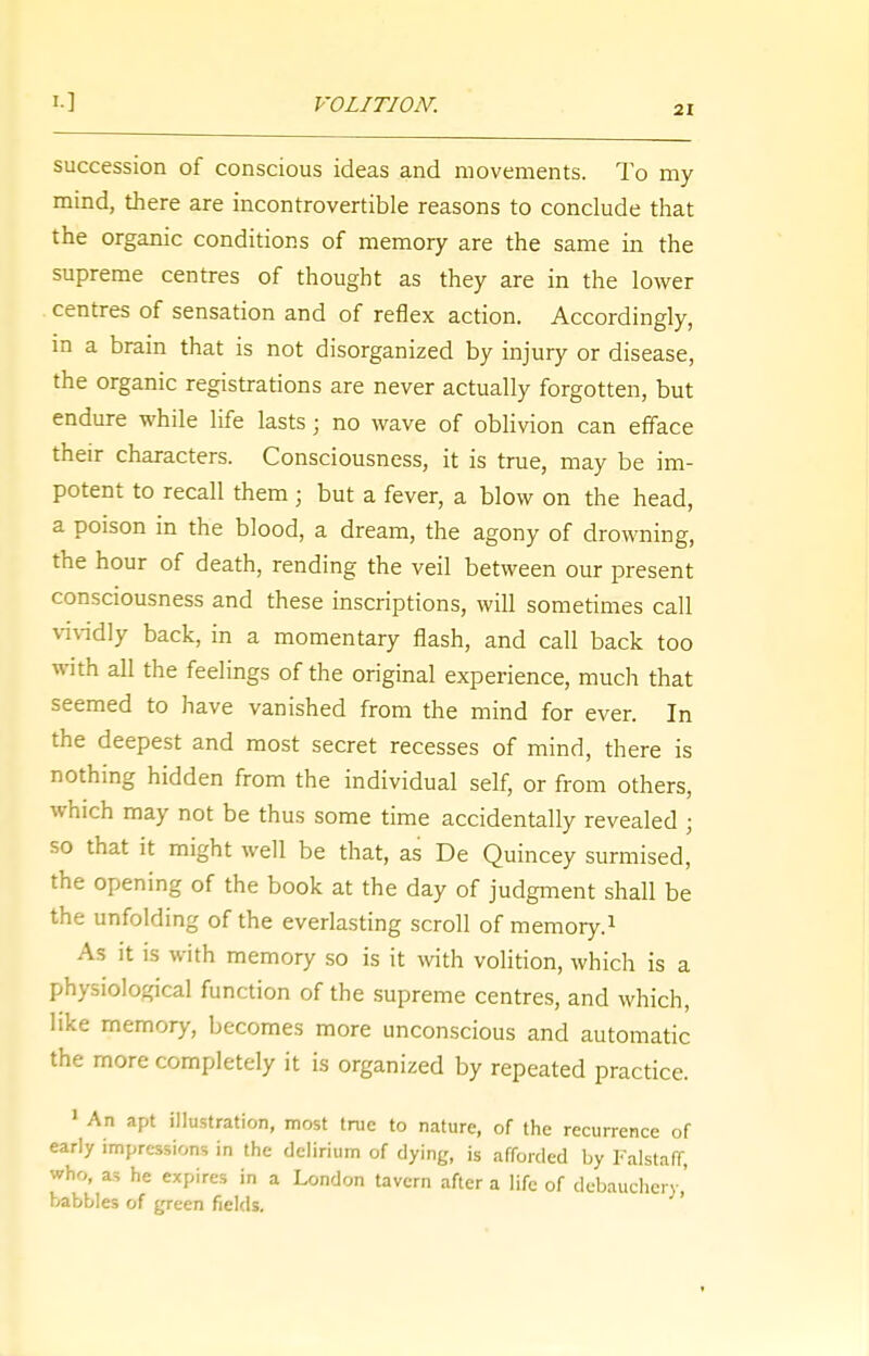 VOLITION. succession of conscious ideas and movements. To my mind, there are incontrovertible reasons to conclude that the organic conditions of memory are the same in the supreme centres of thought as they are in the lower centres of sensation and of reflex action. Accordingly, in a brain that is not disorganized by injury or disease, the organic registrations are never actually forgotten, but endure while life lasts; no wave of oblivion can efface their characters. Consciousness, it is true, may be im- potent to recall them ■ but a fever, a blow on the head, a poison in the blood, a dream, the agony of drowning, the hour of death, rending the veil between our present consciousness and these inscriptions, will sometimes call vividly back, in a momentary flash, and call back too with all the feelings of the original experience, much that seemed to have vanished from the mind for ever. In the deepest and most secret recesses of mind, there is nothing hidden from the individual self, or from others, which may not be thus some time accidentally revealed • so that it might well be that, as De Quincey surmised, the opening of the book at the day of judgment shall be the unfolding of the everlasting scroll of memory.1 As it is with memory so is it with volition, which is a physiological function of the supreme centres, and which, like memory, becomes more unconscious and automatic the more completely it is organized by repeated practice. 1 An apt illustration, most true to nature, of the recurrence of early impressions in the delirium of dying, is afforded by Falstaff, who, as he expires in a London tavern after a life of debauchery' babbles of green fields.