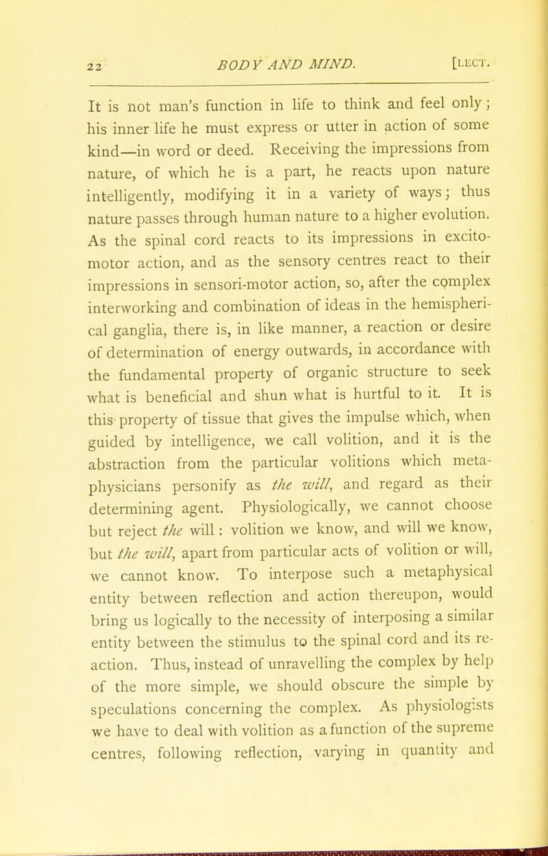 It is not man's function in life to think and feel only; his inner life he must express or utter in action of some kind—in word or deed. Receiving the impressions from nature, of which he is a part, he reacts upon nature intelligently, modifying it in a variety of ways; thus nature passes through human nature to a higher evolution. As the spinal cord reacts to its impressions in excito- motor action, and as the sensory centres react to their impressions in sensori-motor action, so, after the complex interworking and combination of ideas in the hemispheri- cal ganglia, there is, in like manner, a reaction or desire of determination of energy outwards, in accordance with the fundamental property of organic structure to seek what is beneficial and shun what is hurtful to it. It is this property of tissue that gives the impulse which, when guided by intelligence, we call volition, and it is the abstraction from the particular volitions which meta- physicians personify as the will, and regard as their detennining agent. Physiologically, we cannot choose but reject the will: volition we know, and will we know, but the will, apart from particular acts of volition or will, we cannot know. To interpose such a metaphysical entity between reflection and action thereupon, would bring us logically to the necessity of interposing a similar entity between the stimulus to the spinal cord and its re- action. Thus, instead of unravelling the complex by help of the more simple, we should obscure the simple by speculations concerning the complex. As physiologists we have to deal with volition as a function of the supreme centres, following reflection, varying in quantity and