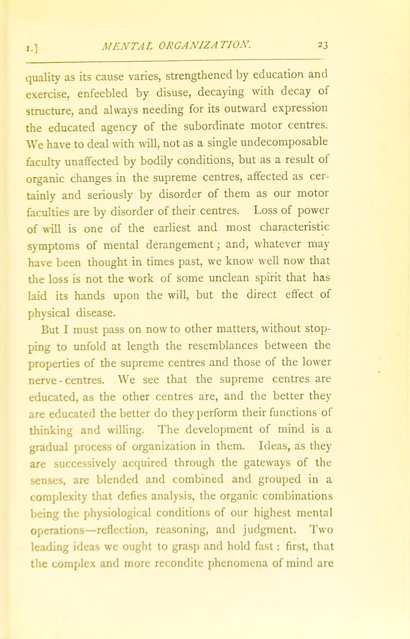 quality as its cause varies, strengthened by education and exercise, enfeebled by disuse, decaying with decay of structure, and always needing for its outward expression the educated agency of the subordinate motor centres. We have to deal with will, not as a single undecomposable faculty unaffected by bodily conditions, but as a result of organic changes in the supreme centres, affected as cer- tainly and seriously by disorder of them as our motor faculties are by disorder of their centres. Loss of power of will is one of the earliest and most characteristic symptoms of mental derangement; and, whatever may have been thought in times past, we know well now that the loss is not the work of some unclean spirit that has laid its hands upon the will, but the direct effect of physical disease. But I must pass on now to other matters, without stop- ping to unfold at length the resemblances between the properties of the supreme centres and those of the lower nerve-centres. We see that the supreme centres are educated, as the other centres are, and the better they are educated the better do they perform their functions of thinking and willing. The development of mind is a gradual process of organization in them. Ideas, as they are successively acquired through the gateways of the senses, are blended and combined and grouped in a complexity that defies analysis, the organic combinations being the physiological conditions of our highest mental operations—reflection, reasoning, and judgment. Two leading ideas we ought to grasp and hold fast: first, that the complex and more recondite phenomena of mind are