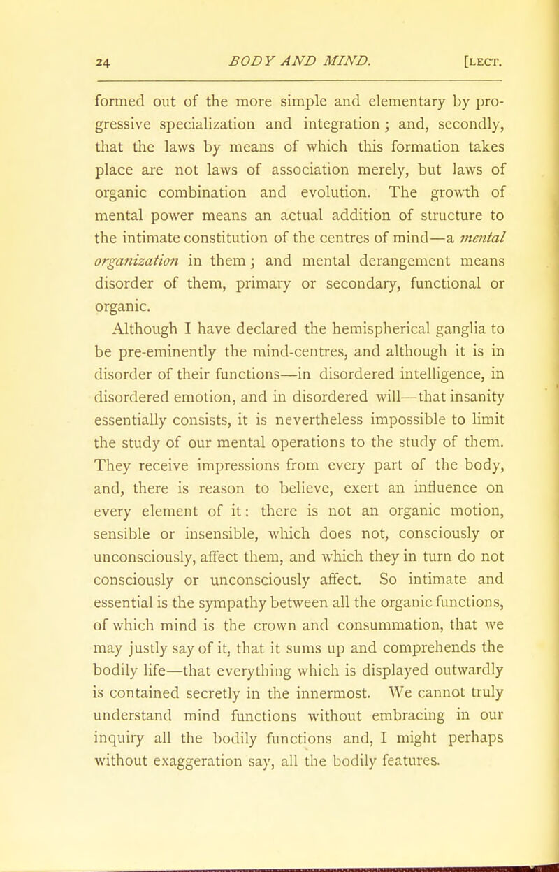 formed out of the more simple and elementary by pro- gressive specialization and integration; and, secondly, that the laws by means of which this formation takes place are not laws of association merely, but laws of organic combination and evolution. The growth of mental power means an actual addition of structure to the intimate constitution of the centres of mind—a mental organization in them; and mental derangement means disorder of them, primary or secondary, functional or organic. Although I have declared the hemispherical ganglia to be pre-eminently the mind-centres, and although it is in disorder of their functions—in disordered intelligence, in disordered emotion, and in disordered will—that insanity essentially consists, it is nevertheless impossible to limit the study of our mental operations to the study of them. They receive impressions from every part of the body, and, there is reason to believe, exert an influence on every element of it: there is not an organic motion, sensible or insensible, which does not, consciously or unconsciously, affect them, and which they in turn do not consciously or unconsciously affect. So intimate and essential is the sympathy between all the organic functions, of which mind is the crown and consummation, that we may justly say of it, that it sums up and comprehends the bodily life—that everything which is displayed outwardly is contained secretly in the innermost. We cannot truly understand mind functions without embracing in our inquiry all the bodily functions and, I might perhaps without exaggeration say, all the bodily features.