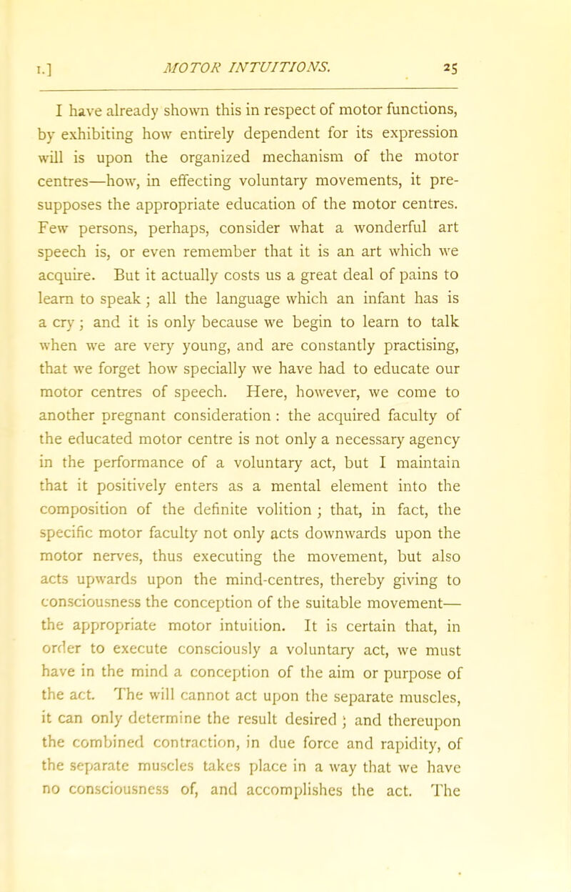 I.] MOTOR INTUITIONS. I have already shown this in respect of motor functions, by exhibiting how entirely dependent for its expression will is upon the organized mechanism of the motor centres—how, in effecting voluntary movements, it pre- supposes the appropriate education of the motor centres. Few persons, perhaps, consider what a wonderful art speech is, or even remember that it is an art which we acquire. But it actually costs us a great deal of pains to learn to speak; all the language which an infant has is a cry; and it is only because we begin to learn to talk when we are very young, and are constantly practising, that we forget how specially we have had to educate our motor centres of speech. Here, however, we come to another pregnant consideration: the acquired faculty of the educated motor centre is not only a necessary agency in the performance of a voluntary act, but I maintain that it positively enters as a mental element into the composition of the definite volition ; that, in fact, the specific motor faculty not only acts downwards upon the motor nerves, thus executing the movement, but also acts upwards upon the mind-centres, thereby giving to consciousness the conception of the suitable movement— the appropriate motor intuition. It is certain that, in order to execute consciously a voluntary act, we must have in the mind a conception of the aim or purpose of the act. The will cannot act upon the separate muscles, it can only determine the result desired J and thereupon the combined contraction, in due force and rapidity, of the separate muscles takes place in a way that we have no consciousness of, and accomplishes the act. The
