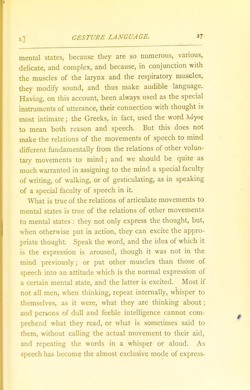 mental states, because they are so numerous, various, delicate, and complex, and because, in conjunction with the muscles of the larynx and the respiratory muscles, they modify sound, and thus make audible language. Having, on this account, been always used as the special instruments of utterance, their connection with thought is most intimate; the Greeks, in fact, used the word \6yog to mean both reason and speech. But this does not make the relations of the movements of speech to mind different fundamentally from the relations of other volun- tary movements to mind; and we should be quite as much warranted in assigning to the mind a special faculty of writing, of walking, or of gesticulating, as in speaking of a special faculty of speech in it. What is true of the relations of articulate movements to mental states is true of the relations of other movements to mental states : they not only express the thought, but, when otherwise put in action, they can excite the appro- priate thought. Speak the word, and the idea of which it is the expression is aroused, though it was not in the mind previously; or put other muscles than those of speech into an attitude which is the normal expression of a certain mental state, and the latter is excited. Most if not all men, when thinking, repeat internally, whisper to themselves, as it were, what they are thinking about; and persons of dull and feeble intelligence cannot com- prehend what they read, or what is sometimes said to them, without calling the actual movement to their aid, and repeating the words in a whisper or aloud. As speech has become the almost exclusive mode of express-