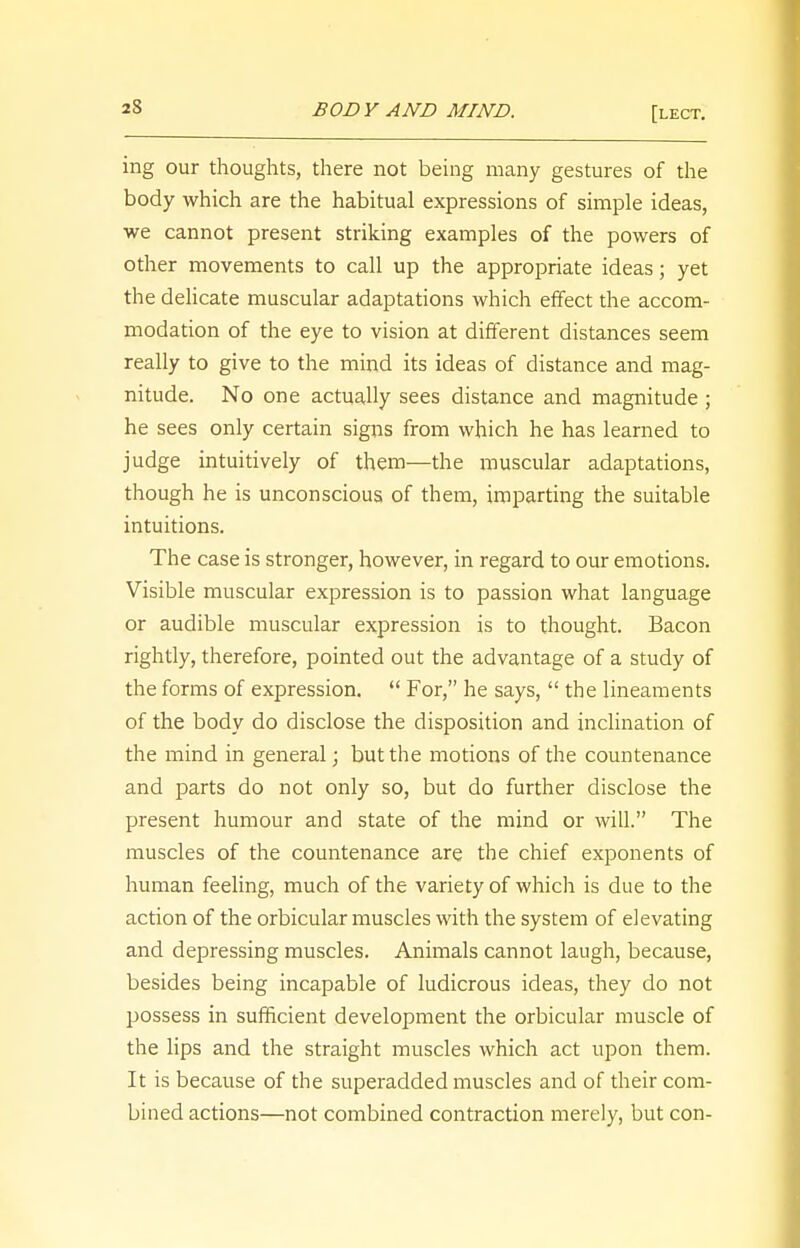 ing our thoughts, there not being many gestures of the body which are the habitual expressions of simple ideas, we cannot present striking examples of the powers of other movements to call up the appropriate ideas; yet the delicate muscular adaptations which effect the accom- modation of the eye to vision at different distances seem really to give to the mind its ideas of distance and mag- nitude. No one actually sees distance and magnitude ; he sees only certain signs from which he has learned to judge intuitively of them—the muscular adaptations, though he is unconscious of them, imparting the suitable intuitions. The case is stronger, however, in regard to our emotions. Visible muscular expression is to passion what language or audible muscular expression is to thought. Bacon rightly, therefore, pointed out the advantage of a study of the forms of expression.  For, he says,  the lineaments of the body do disclose the disposition and inclination of the mind in general; but the motions of the countenance and parts do not only so, but do further disclose the present humour and state of the mind or will. The muscles of the countenance are the chief exponents of human feeling, much of the variety of which is due to the action of the orbicular muscles with the system of elevating and depressing muscles. Animals cannot laugh, because, besides being incapable of ludicrous ideas, they do not possess in sufficient development the orbicular muscle of the lips and the straight muscles which act upon them. It is because of the superadded muscles and of their com- bined actions—not combined contraction merely, but con-