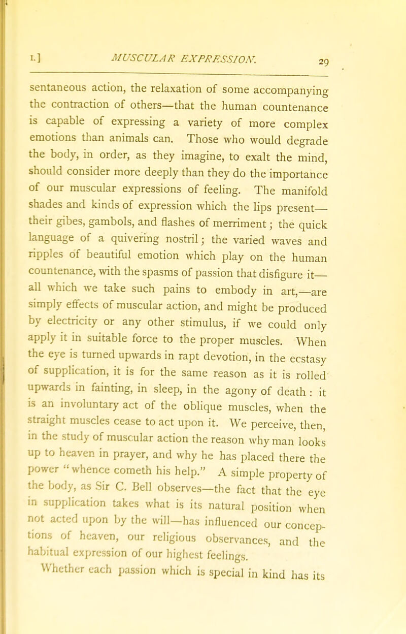 i ] MUSCULAR EXPRESSION. 29 sentaneous action, the relaxation of some accompanying the contraction of others—that the human countenance is capable of expressing a variety of more complex emotions than animals can. Those who would degrade the body, in order, as they imagine, to exalt the mind, should consider more deeply than they do the importance of our muscular expressions of feeling. The manifold shades and kinds of expression which the lips present their gibes, gambols, and flashes of merriment 5 the quick language of a quivering nostril; the varied waves and ripples of beautiful emotion which play on the human countenance, with the spasms of passion that disfigure it- all which we take such pains to embody in art, are simply effects of muscular action, and might be produced by electricity or any other stimulus, if we could only apply it in suitable force to the proper muscles. When the eye is turned upwards in rapt devotion, in the ecstasy of supplication, it is for the same reason as it is rolled upwards in fainting, in sleep, in the agony of death : it is an involuntary act of the oblique muscles, when the straight muscles cease to act upon it. We perceive, then in the study of muscular action the reason why man looks up to heaven in prayer, and why he has placed there the power  whence cometh his help. A simple property of the body, as Sir C. Bell observes—the fact that the eye in supplication takes what is its natural position when not acted upon by the will-has influenced our concep- tions of heaven, our religious observances, and th habitual expression of our highest feelings. Whether each passion which is special in kind has its e