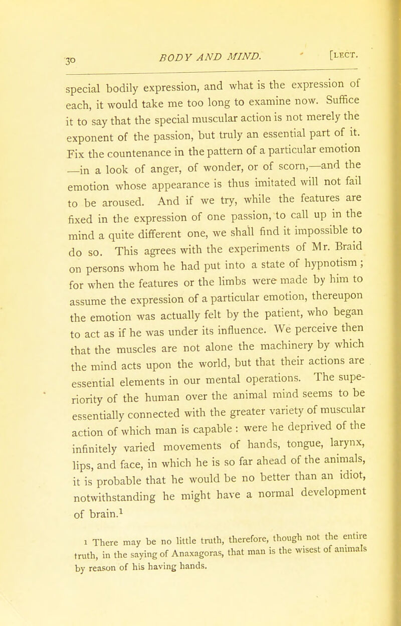 3° BODY AND MIND. [USGT. special bodily expression, and what is the expression of each, it would take me too long to examine now. Suffice it to say that the special muscular action is not merely the exponent of the passion, but truly an essential part of it. Fix the countenance in the pattern of a particular emotion —in a look of anger, of wonder, or of scorn—and the emotion whose appearance is thus imitated will not fail to be aroused. And if we try, while the features are fixed in the expression of one passion, to call up in the mind a quite different one, we shall find it impossible to do so. This agrees with the experiments of Mr. Braid on persons whom he had put into a state of hypnotism ; for when the features or the limbs were made by him to assume the expression of a particular emotion, thereupon the emotion was actually felt by the patient, who began to act as if he was under its influence. We perceive then that the muscles are not alone the machinery by which the mind acts upon the world, but that their actions are essential elements in our mental operations. The supe- riority of the human over the animal mind seems to be essentially connected with the greater variety of muscular action of which man is capable : were he deprived of the infinitely varied movements of hands, tongue, larynx, lips, and face, in which he is so far ahead of the animals, it is probable that he would be no better than an idiot, notwithstanding he might have a normal development of brain.1 i There may be no little truth, therefore, though not the entire truth, in the saying of Anaxagoras, that man is the wisest of animals by reason of his having hands.