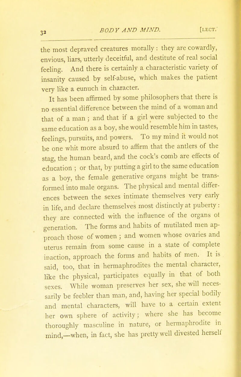 3i the most depraved creatures morally : they are cowardly, envious, liars, utterly deceitful, and destitute of real social feeling. And there is certainly a characteristic variety of insanity caused by self-abuse, which makes the patient very like a eunuch in character. It has been affirmed by some philosophers that there is no essential difference between the mind of a woman and that of a man ; and that if a girl were subjected to the same education as a boy, she would resemble him in tastes, feelings, pursuits, and powers. To my mind it would not be one whit more absurd to affirm that the antlers of the stag, the human beard, and the cock's comb are effects of education ; or that, by putting a girl to the same education as a boy, the female generative organs might be trans- formed into male organs. The physical and mental differ- ences between the sexes intimate themselves very early in life, and declare themselves most distinctly at puberty : they are connected with the influence of the organs ol generation. The forms and habits of mutilated men ap- proach those of women j and women whose ovaries and uterus remain from some cause in a state of complete inaction, approach the forms and habits of men. It is said, too, that in hermaphrodites the mental character, like the physical, participates equally in that of both sexes. While woman preserves her sex, she will neces- sarily be feebler than man, and, having her special bodily and mental characters, will have to a certain extent her own sphere of activity; where she has become thoroughly masculine in nature, or hermaphrodite in mind,—when, in fact, she has pretty well divested herself
