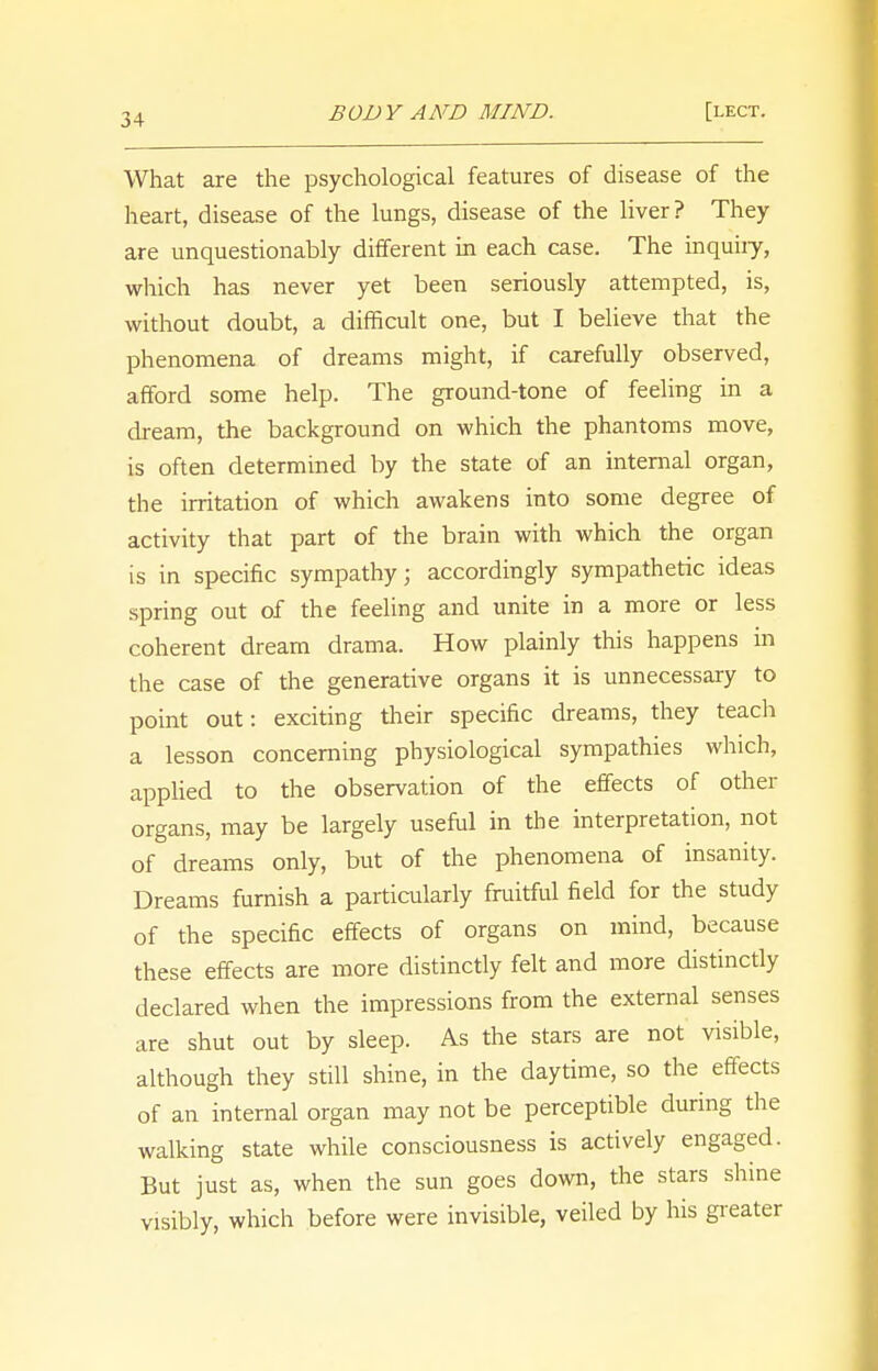 What are the psychological features of disease of the heart, disease of the lungs, disease of the liver? They are unquestionably different in each case. The inquiiy, which has never yet been seriously attempted, is, without doubt, a difficult one, but I believe that the phenomena of dreams might, if carefully observed, afford some help. The ground-tone of feeling in a dream, the background on which the phantoms move, is often determined by the state of an internal organ, the irritation of which awakens into some degree of activity that part of the brain with which the organ is in specific sympathy; accordingly sympathetic ideas spring out of the feeling and unite in a more or less coherent dream drama. How plainly this happens in the case of the generative organs it is unnecessary to point out: exciting their specific dreams, they teach a lesson concerning physiological sympathies which, applied to the observation of the effects of other organs, may be largely useful in the interpretation, not of dreams only, but of the phenomena of insanity. Dreams furnish a particularly fruitful field for the study of the specific effects of organs on mind, because these effects are more distinctly felt and more distinctly declared when the impressions from the external senses are shut out by sleep. As the stars are not visible, although they still shine, in the daytime, so the effects of an internal organ may not be perceptible during the walking state while consciousness is actively engaged. But just as, when the sun goes down, the stars shine visibly, which before were invisible, veiled by his greater