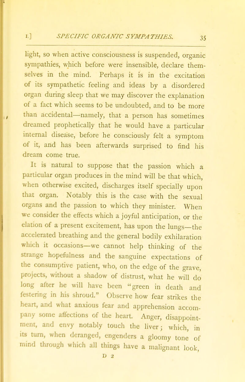 55 light, so when active consciousness is suspended, organic sympathies, which before were insensible, declare them- selves in the mind. Perhaps it is in the excitation of its sympathetic feeling and ideas by a disordered organ during sleep that we may discover the explanation of a fact which seems to be undoubted, and to be more than accidental—namely, that a person has sometimes dreamed prophetically that he would have a particular internal disease, before he consciously felt a symptom of it, and has been afterwards surprised to find his dream come true. It is natural to suppose that the passion which a particular organ produces in the mind will be that which, when otherwise excited, discharges itself specially upon that organ. Notably this is the case with the sexual organs and the passion to which they minister. When we consider the effects which a joyful anticipation, or the elation of a present excitement, has upon the lungs—the accelerated breathing and the general bodily exhilaration which it occasions—we cannot help thinking of the strange hopefulness and the sanguine expectations of the consumptive patient, who, on the edge of the grave, projects, without a shadow of distrust, what he will do long after he will have been green in death and festering in his shroud. Observe how fear strikes the heart, and what anxious fear and apprehension accom- pany some affections of the heart. Anger, disappoint- ment, and envy notably touch the liver; which, in its turn, when deranged, engenders a gloomy tone of mind through which all things have a malignant look, D 2