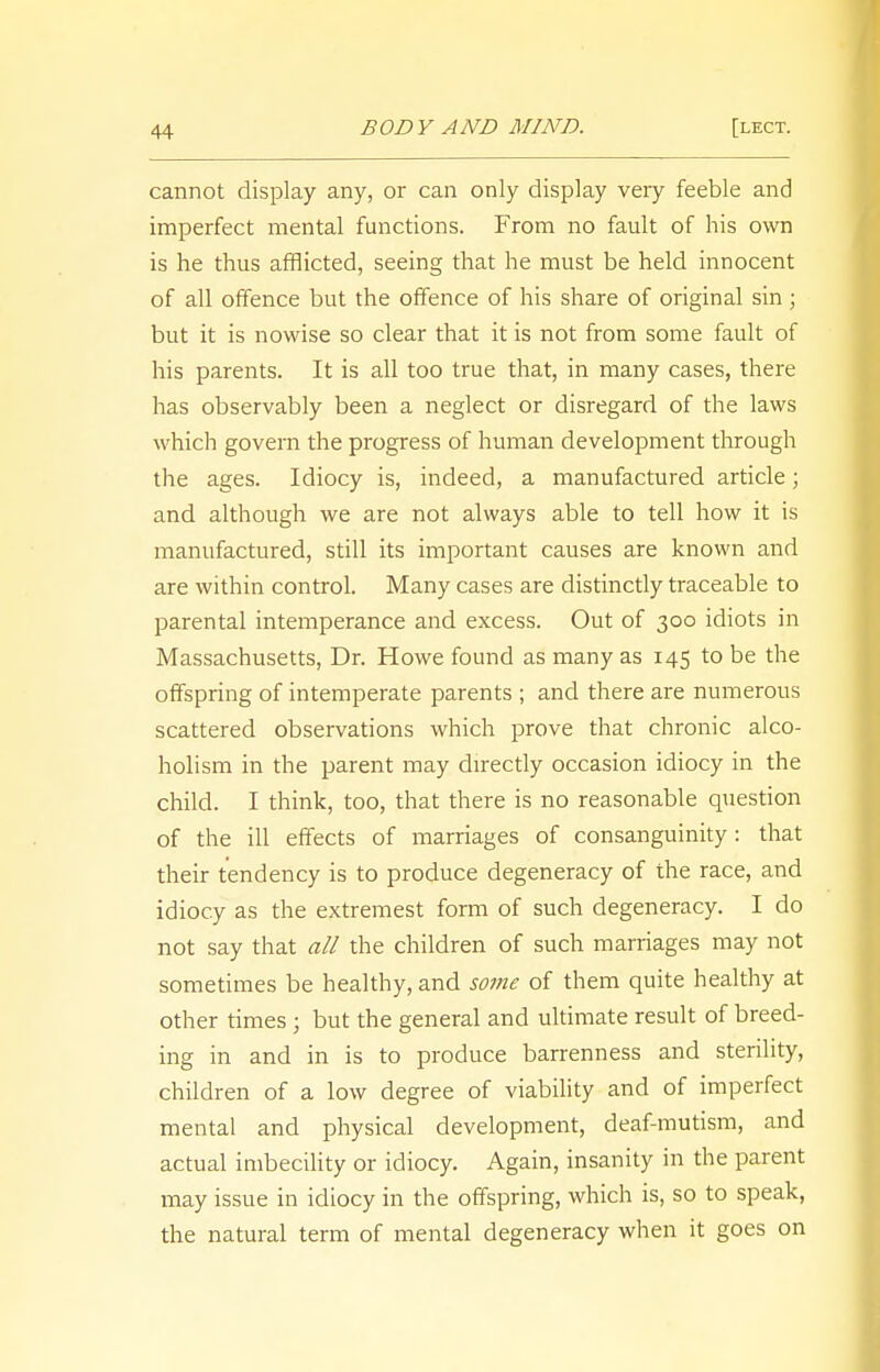 cannot display any, or can only display very feeble and imperfect mental functions. From no fault of his own is he thus afflicted, seeing that he must be held innocent of all offence but the offence of his share of original sin; but it is nowise so clear that it is not from some fault of his parents. It is all too true that, in many cases, there has observably been a neglect or disregard of the laws which govern the progress of human development through the ages. Idiocy is, indeed, a manufactured article; and although we are not always able to tell how it is manufactured, still its important causes are known and are within control. Many cases are distinctly traceable to parental intemperance and excess. Out of 300 idiots in Massachusetts, Dr. Howe found as many as 145 to be the offspring of intemperate parents ; and there are numerous scattered observations which prove that chronic alco- holism in the parent may directly occasion idiocy in the child. I think, too, that there is no reasonable question of the ill effects of marriages of consanguinity: that their tendency is to produce degeneracy of the race, and idiocy as the extremest form of such degeneracy. I do not say that all the children of such marriages may not sometimes be healthy, and some of them quite healthy at other times j but the general and ultimate result of breed- ing in and in is to produce barrenness and sterility, children of a low degree of viability and of imperfect mental and physical development, deaf-mutism, and actual imbecility or idiocy. Again, insanity in the parent may issue in idiocy in the offspring, which is, so to speak, the natural term of mental degeneracy when it goes on