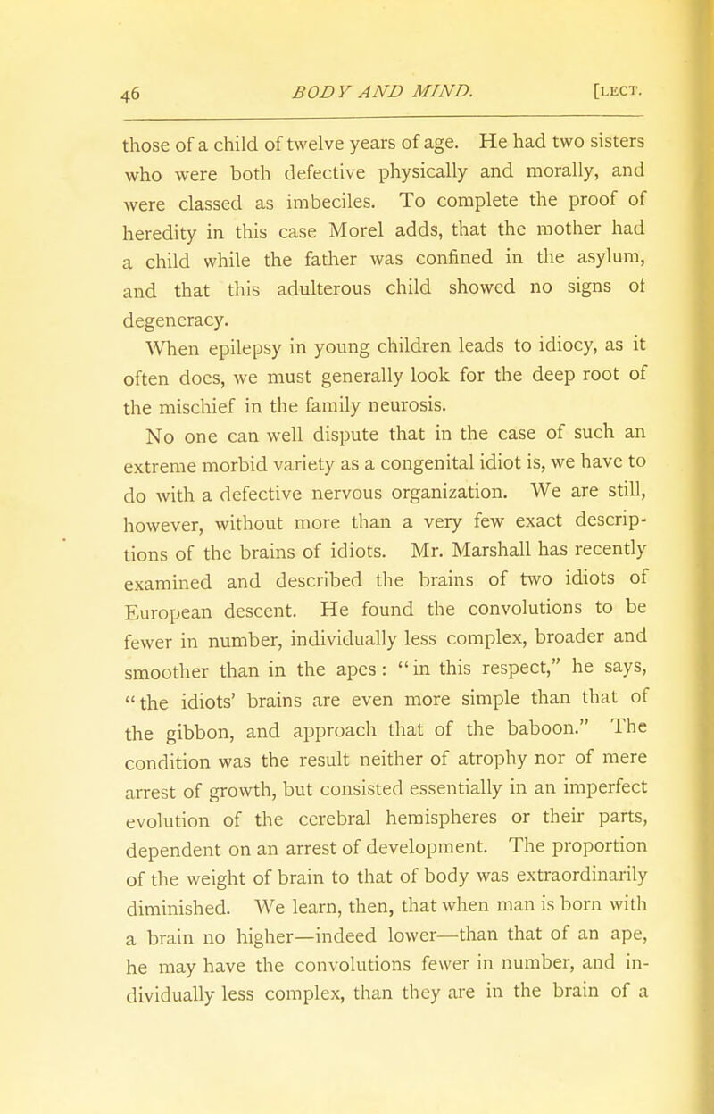 4b those of a child of twelve years of age. He had two sisters who were both defective physically and morally, and were classed as imbeciles. To complete the proof of heredity in this case Morel adds, that the mother had a child while the father was confined in the asylum, and that this adulterous child showed no signs ot degeneracy. When epilepsy in young children leads to idiocy, as it often does, we must generally look for the deep root of the mischief in the family neurosis. No one can well dispute that in the case of such an extreme morbid variety as a congenital idiot is, we have to do with a defective nervous organization. We are still, however, without more than a very few exact descrip- tions of the brains of idiots. Mr. Marshall has recently examined and described the brains of two idiots of European descent. He found the convolutions to be fewer in number, individually less complex, broader and smoother than in the apes :  in this respect, he says, the idiots' brains are even more simple than that of the gibbon, and approach that of the baboon. The condition was the result neither of atrophy nor of mere arrest of growth, but consisted essentially in an imperfect evolution of the cerebral hemispheres or their parts, dependent on an arrest of development. The proportion of the weight of brain to that of body was extraordinarily diminished. We learn, then, that when man is born with a brain no higher—indeed lower—than that of an ape, he may have the convolutions fewer in number, and in- dividually less complex, than they are in the brain of a