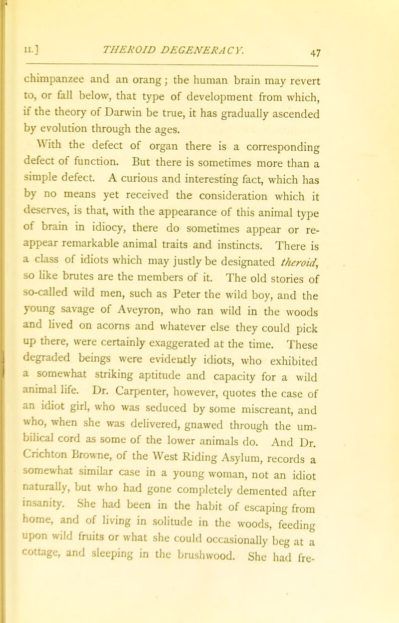chimpanzee and an orang; the human brain may revert to, or fall below, that type of development from which, if the theory of Darwin be true, it has gradually ascended by evolution through the ages. With the defect of organ there is a corresponding defect of function. But there is sometimes more than a simple defect. A curious and interesting fact, which has by no means yet received the consideration which it deserves, is that, with the appearance of this animal type of brain in idiocy, there do sometimes appear or re- appear remarkable animal traits and instincts. There is a class of idiots which may justly be designated theroid, so like brutes are the members of it. The old stories of so-called wild men, such as Peter the wild boy, and the young savage of Aveyron, who ran wild in the woods and lived on acorns and whatever else they could pick up there, were certainly exaggerated at the time. These degraded beings were evidently idiots, who exhibited a somewhat striking aptitude and capacity for a wild animal life. Dr. Carpenter, however, quotes the case of an idiot girl, who was seduced by some miscreant, and who, when she was delivered, gnawed through the um- bilical cord as some of the lower animals do. And Dr. Crichton Browne, of the West Riding Asylum, records a somewhat similar case in a young woman, not an idiot naturally, but who had gone completely demented after insanity. She had been in the habit of escaping from home, and of living in solitude in the woods, feeding upon wild fruits or what she could occasionally beg at a cottage, and sleeping in the brushwood. She had fre-