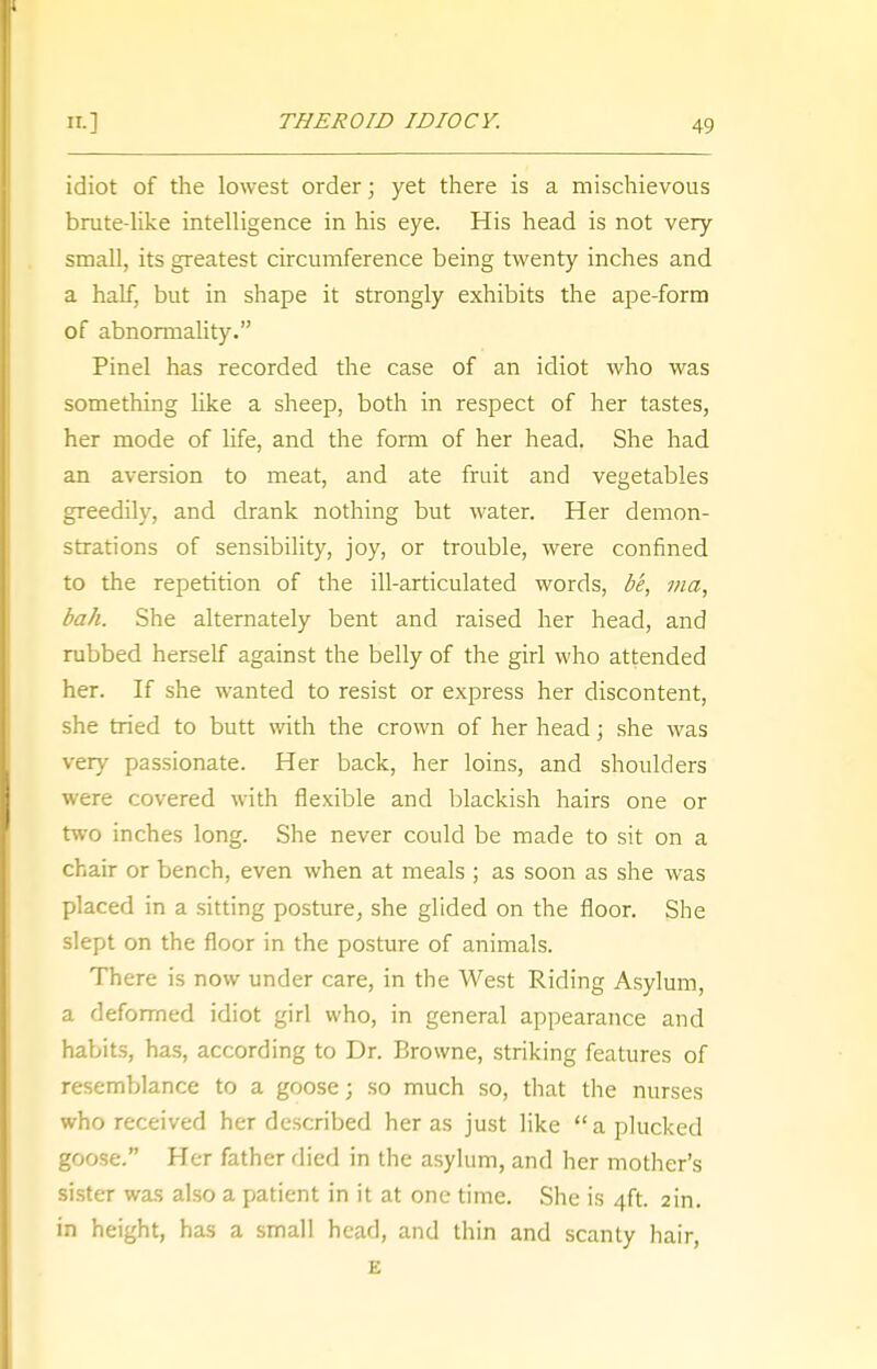 idiot of the lowest order; yet there is a mischievous brute-like intelligence in his eye. His head is not very small, its greatest circumference being twenty inches and a half, but in shape it strongly exhibits the ape-form of abnormality. Pinel has recorded the case of an idiot who was something like a sheep, both in respect of her tastes, her mode of life, and the form of her head. She had an aversion to meat, and ate fruit and vegetables greedily, and drank nothing but water. Her demon- strations of sensibility, joy, or trouble, were confined to the repetition of the ill-articulated words, be, ma, bah. She alternately bent and raised her head, and rubbed herself against the belly of the girl who attended her. If she wanted to resist or express her discontent, she tried to butt with the crown of her head; she was very passionate. Her back, her loins, and shoulders were covered with flexible and blackish hairs one or two inches long. She never could be made to sit on a chair or bench, even when at meals ; as soon as she was placed in a sitting posture, she glided on the floor. She slept on the floor in the posture of animals. There is now under care, in the West Riding Asylum, a deformed idiot girl who, in general appearance and habits, has, according to Dr. Browne, striking features of resemblance to a goose; so much so, that the nurses who received her described her as just like  a plucked goose. Her father died in the asylum, and her mother's sister was also a patient in it at one time. She is 4ft. 2in. in height, has a small head, and thin and scanty hair, E
