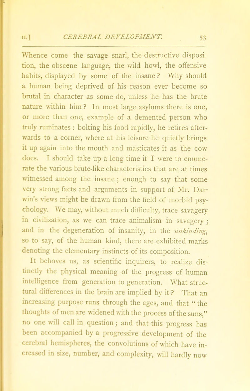 11.] CEREBRAL DEVELOPMENT. 55 Whence come the savage snarl, the destructive disposi. tion, the obscene language, the wild howl, the offensive habits, displayed by some of the insane ? Why should a human being deprived of his reason ever become so brutal in character as some do, unless he has the brute nature within him ? In most large asylums there is one, or more than one, example of a demented person who truly ruminates : bolting his food rapidly, he retires after- wards to a corner, where at his leisure he quietly brings it up again into the mouth and masticates it as the cow does. I should take up a long time if I were to enume- rate the various brute-like characteristics that are at times witnessed among the insane; enough to say that some very strong facts and arguments in support of Mr. Dar- win's views might be drawn from the field of morbid psy- chology. We may, without much difficulty, trace savagery in civilization, as we can trace animalism in savagery ; and in the degeneration of insanity, in the unkinding, so to say, of the human kind, there are exhibited marks denoting the elementary instincts of its composition. It behoves us, as scientific inquirers, to realize dis- tinctly the physical meaning of the progress of human intelligence from generation to generation. What struc- tural differences in the brain are implied by it ? That an increasing purpose runs through the ages, and that  the thoughts of men are widened with the process of the suns, no one will call in question; and that this progress has been accompanied by a progressive development of the cerebral hemispheres, the convolutions of which have in- creased in size, number, and complexity, will hardly now