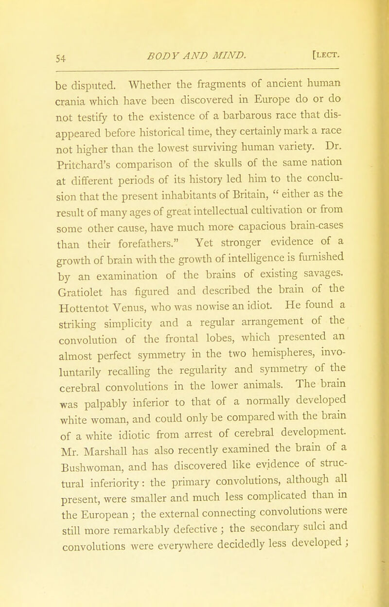 be disputed. Whether the fragments of ancient human crania which have been discovered in Europe do or do not testify to the existence of a barbarous race that dis- appeared before historical time, they certainly mark a race not higher than the lowest surviving human variety. Dr. Pritchard's comparison of the skulls of the same nation at different periods of its history led him to the conclu- sion that the present inhabitants of Britain,  either as the result of many ages of great intellectual cultivation or from some other cause, have much more capacious brain-cases than their forefathers. Yet stronger evidence of a growth of brain with the growth of intelligence is furnished by an examination of the brains of existing savages. Gratiolet has figured and described the brain of the Hottentot Venus, who was nowise an idiot. He found a striking simplicity and a regular arrangement of the convolution of the frontal lobes, which presented an almost perfect symmetry in the two hemispheres, invo- luntarily recalling the regularity and symmetry of the cerebral convolutions in the lower animals. The bram was palpably inferior to that of a normally developed white woman, and could only be compared with the brain of a white idiotic from arrest of cerebral development. Mr. Marshall has also recently examined the brain of a Bushwoman, and has discovered like evidence of struc- tural inferiority: the primary convolutions, although all present, were smaller and much less complicated than in the European ; the external connecting convolutions were still more remarkably defective ; the secondary sulci and convolutions were everywhere decidedly less developed j