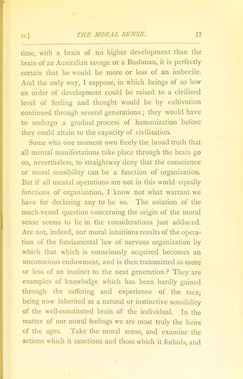 time, with a brain of no higher development than the brain of an Australian savage or a Bushman, it is perfectly certain that he would be more or less of an imbecile. And the only way, I suppose, in which beings of so low an order of development could be raised to a civilized level of feeling and thought would be by cultivation continued through several generations; they would have to undergo a gradual process of humanization before they could attain to the capacity of civilization. Some who one moment own freely the broad truth that all mental manifestations take place through the brain go on, nevertheless, to straightway deny that the conscience or moral sensibility can be a function of organization. But if all mental operations are not in this world equally functions of organization, I know not what warrant we have for declaring any to be so. The solution of the much-vexed question concerning the origin of the moral sense seems to lie in the considerations just adduced. Are not, indeed, our moral intuitions results of the opera- tion of the fundamental law of nervous organization by which that which is consciously acquired becomes an unconscious endowment, and is then transmitted as more or less of an instinct to the next generation ? They are examples of knowledge which has been hardly gained through the suffering and experience of the race, being now inherited as a natural or instinctive sensibility of the well-constituted brain of the individual. In the matter of our moral feelings we are most truly the heirs of the ages. Take the moral sense, and examine the actions which it sanctions and those which it forbids, and