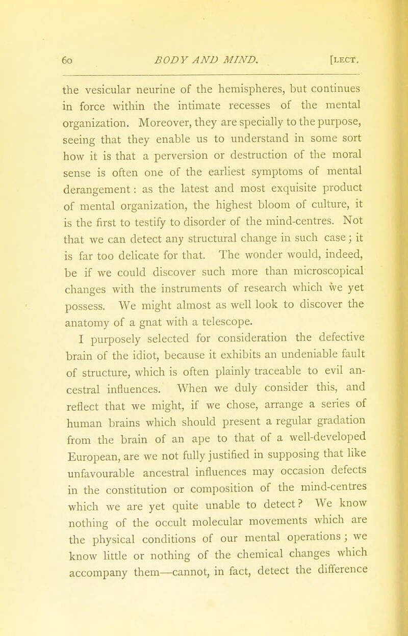 the vesicular neurine of the hemispheres, but continues in force within the intimate recesses of the mental organization. Moreover, they are specially to the purpose, seeing that they enable us to understand in some sort how it is that a perversion or destruction of the moral sense is often one of the earliest symptoms of mental derangement: as the latest and most exquisite product of mental organization, the highest bloom of culture, it is the first to testify to disorder of the mind-centres. Not that we can detect any structural change in such case; it is far too delicate for that. The wonder would, indeed, be if we could discover such more than microscopical changes with the instruments of research which we yet possess. We might almost as well look to discover the anatomy of a gnat with a telescope. I purposely selected for consideration the defective brain of the idiot, because it exhibits an undeniable fault of structure, which is often plainly traceable to evil an- cestral influences. When we duly consider this, and reflect that we might, if we chose, arrange a series of human brains which should present a regular gradation from the brain of an ape to that of a well-developed European, are we not fully justified in supposing that like unfavourable ancestral influences may occasion defects in the constitution or composition of the mind-centres which we are yet quite unable to detect? We know nothing of the occult molecular movements which are the physical conditions of our mental operations; we know little or nothing of the chemical changes which accompany them—cannot, in fact, detect the difference