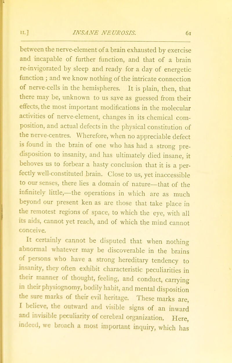 between the nerve-element of a brain exhausted by exercise and incapable of further function, and that of a brain re-invigorated by sleep and ready for a day of energetic function ; and we know nothing of the intricate connection of nerve-cells in the hemispheres. It is plain, then, that there may be, unknown to us save as guessed from their effects, the most important modifications in the molecular activities of nerve-element, changes in its chemical com- position, and actual defects in the physical constitution of the nerve-centres. Wherefore, when no appreciable defect is found in the brain of one who has had a strong pre- disposition to insanity, and has ultimately died insane, it behoves us to forbear a hasty conclusion that it is a per- fectly well-constituted brain. Close to us, yet inaccessible to our senses, there lies a domain of nature—that of the infinitely little,—the operations in which are as much beyond our present ken as are those that take place in the remotest regions of space, to which the eye, with all its aids, cannot yet reach, and of which the mind cannot conceive. It certainly cannot be disputed that when nothing abnormal whatever may be discoverable in the brains of persons who have a strong hereditary tendency to insanity, they often exhibit characteristic peculiarities in their manner of thought, feeling, and conduct, carrying in their physiognomy, bodily habit, and mental disposition the sure marks of their evil heritage. These marks are, I believe, the outward and visible signs of an inward and invisible peculiarity of cerebral organization. Here, indeed, we broach a most important inquiry, which has