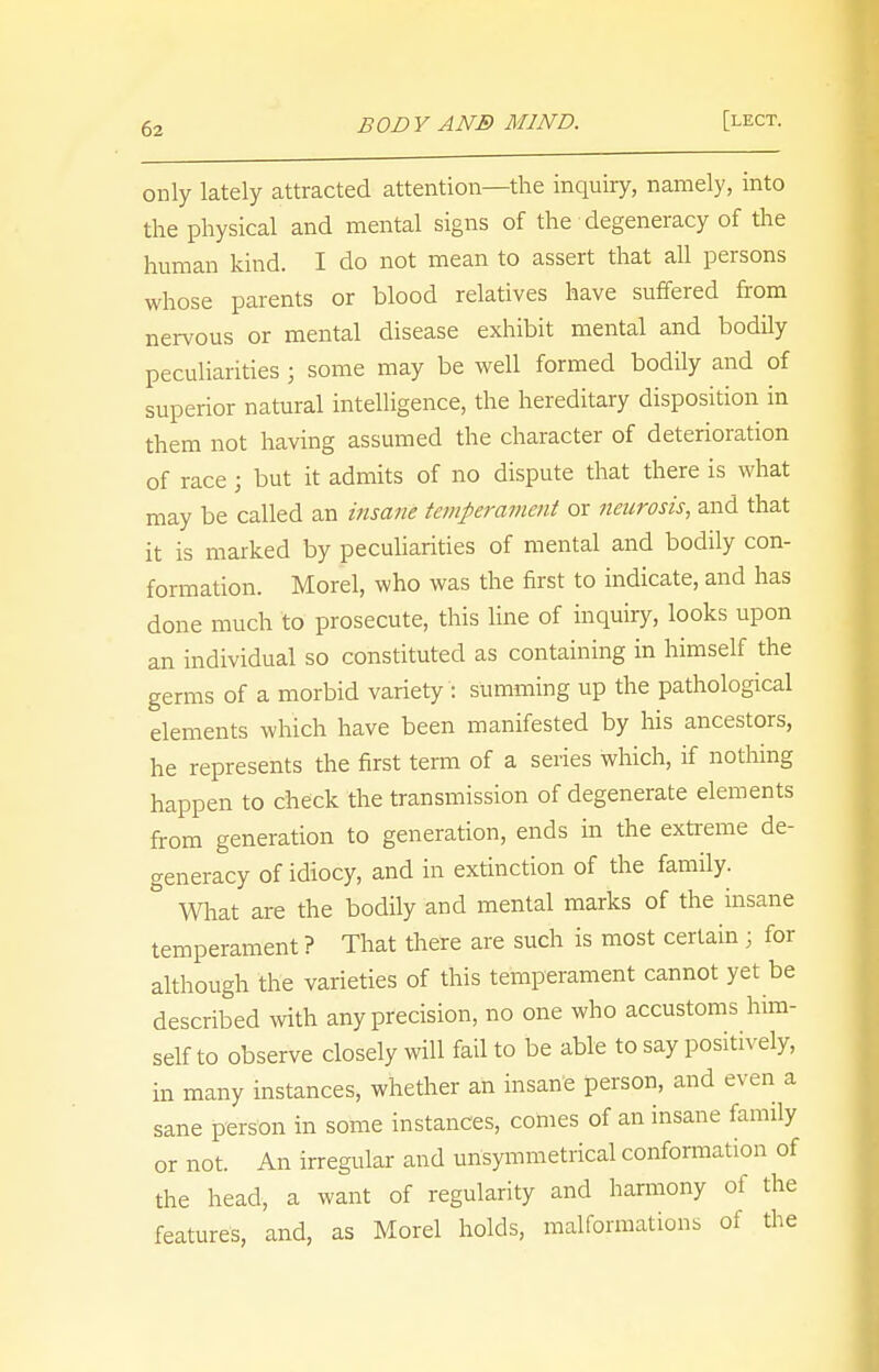 only lately attracted attention—the inquiry, namely, into the physical and mental signs of the degeneracy of the human kind. I do not mean to assert that all persons whose parents or blood relatives have suffered from nervous or mental disease exhibit mental and bodily peculiarities j some may be well formed bodily and of superior natural intelligence, the hereditary disposition in them not having assumed the character of deterioration of race j but it admits of no dispute that there is what may be called an insane temperament or neurosis, and that it is marked by peculiarities of mental and bodily con- formation. Morel, who was the first to indicate, and has done much to prosecute, this line of inquiry, looks upon an individual so constituted as containing in himself the germs of a morbid variety : summing up the pathological elements which have been manifested by his ancestors, he represents the first term of a series which, if nothing happen to check the transmission of degenerate elements from generation to generation, ends in the extreme de- generacy of idiocy, and in extinction of the family. & What are the bodily and mental marks of the insane temperament ? That there are such is most certain ; for although the varieties of this temperament cannot yet be described with any precision, no one who accustoms him- self to observe closely will fail to be able to say positively, in many instances, whether an insane person, and even a sane person in some instances, comes of an insane family or not. An irregular and unsymmetrical conformation of the head, a want of regularity and harmony of the features, and, as Morel holds, malformations of the