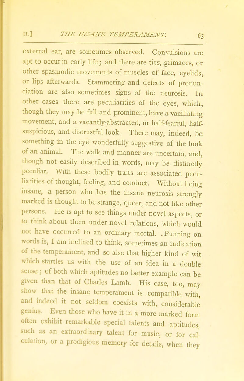 external ear, are sometimes observed. Convulsions are apt to occur in early life; and there are tics, grimaces, or other spasmodic movements of muscles of face, eyelids, or lips afterwards. Stammering and defects of pronun- ciation are also sometimes signs of the neurosis. In other cases there are peculiarities of the eyes, which, though they may be full and prominent, have a vacillating movement, and a vacantly-abstracted, or half-fearful, half- suspicious, and distrustful look. There may, indeed, be something in the eye wonderfully suggestive of the look of an animal. The walk and manner are uncertain, and, though not easily described in words, may be distinctly peculiar. With these bodily traits are associated pecu- liarities of thought, feeling, and conduct. Without being insane, a person who has the insane neurosis strongly marked is thought to be strange, queer, and not like other persons. He is apt to see things under novel aspects, or to think about them under novel relations, which would not have occurred to an ordinary mortal. .Punning on words is, I am inclined to think, sometimes an indication of the temperament, and so also that higher kind of wit which startles us with the use of an idea in a double sense ; of both which aptitudes no better example can be given than that of Charles Lamb. His case, too, may show that the insane temperament is compatible with, and indeed it not seldom coexists with, considerable genius. Even those who have it in a more marked form often exhibit remarkable special talents and aptitudes, such as an extraordinary talent for music, or for cal- culation, or a prodigious memory for details, when they