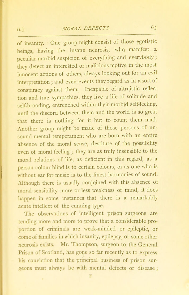 of insanity. One group might consist of those egotistic beings, having the insane neurosis, who, manifest a peculiar morbid suspicion of everything and everybody; they detect an interested or malicious motive in the most innocent actions of others, always looking out for an evil interpretation ; and even events they regard as in a sort of conspiracy against them. Incapable of altruistic reflec- tion and true sympathies, they live a life of solitude and self-brooding, entrenched within their morbid self-feeling, until the discord between them and the world is so great that there is nothing for it but to count them mad. Another group might be made of those persons of un- sound mental temperament who are born with an entire absence of the moral sense, destitute of the possibility even of moral feeling ; they are as truly insensible to the moral relations of life, as deficient in this regard, as a person colour-blind is to certain colours, or as one who is without ear for music is to the finest harmonies of sound. Although there is usually conjoined with this absence of moral sensibility more or less weakness of mind, it does happen in some instances that there is a remarkably acute intellect of the cunning type. The observations of intelligent prison surgeons are tending more and more to prove that a considerable pro- portion of criminals are weak-minded or epileptic, or come of families in which insanity, epilepsy, or some other neurosis exists. Mr. Thompson, surgeon to the General Prison of Scotland, has gone so far recently as to express his conviction that the principal business of prison sur- geons must always be with mental defects or disease; K