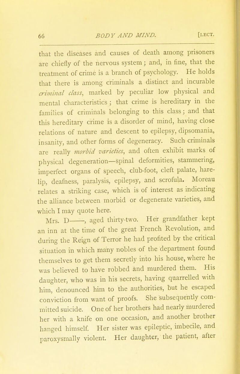 that the diseases and causes of death among prisoners are chiefly of the nervous system; and, in fine, that the treatment of crime is a branch of psychology. He holds that there is among criminals a distinct and incurable criminal class, marked by peculiar low physical and mental characteristics ; that crime is hereditary in the families of criminals belonging to this class; and that this hereditary crime is a disorder of mind, having close relations of nature and descent to epilepsy, dipsomania, insanity, and other forms of degeneracy. Such criminals are really morbid varieties, and often exhibit marks of physical degeneration—spinal deformities, stammering, imperfect organs of speech, club-foot, cleft palate, hare- lip, deafness, paralysis, epilepsy, and scrofula. Moreau relates a striking case, which is of interest as indicating the alliance between morbid or degenerate varieties, and which I may quote here. Mrs. D , aged thirty-two. Her grandfather kept an inn at the time of the great French Revolution, and during the Reign of Terror he had profited by the critical situation in which many nobles of the department found themselves to get them secretly into his house, where he was believed to have robbed and murdered them. His daughter, who was in his secrets, having quarrelled with him, denounced him to the authorities, but he escaped conviction from want of proofs. She subsequently com- mitted suicide. One of her brothers had nearly murdered her with a knife on one occasion, and another brother hanged himself. Her sister was epileptic, imbecile, and paroxysmally violent. Her daughter, the patient, after