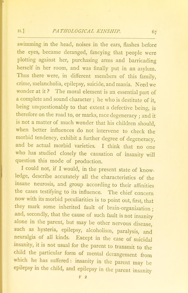 swimming in the head, noises in the ears, flashes before the eyes, became deranged, fancying that people were plotting against her, purchasing amis and barricading herself in her room, and was finally put in an asylum. Thus there were, in different members of this family, crime, melancholia, epilepsy, suicide, and mania. Need we wonder at it ? The moral element is an essential part of a complete and sound character; he who is destitute of it, being unquestionably to that extent a defective being, is therefore on the road to, or marks, race degeneracy ; and it is not a matter of much wonder that his children should, when better influences do not intervene to check the morbid tendency, exhibit a further degree of degeneracy, and be actual morbid varieties. I think that no one who has studied closely the causation of insanity will question this mode of production. I could not, if I would, in the present state of know- ledge, describe accurately all the characteristics of the insane neurosis, and group according to their affinities the cases testifying to its influence. The chief concern now with its morbid peculiarities is to point out, first, that they mark some inherited fault of brain-organization; and, secondly, that the cause of such fault is not insanity alone in the parent, but may be other nervous disease, such as hysteria, epilepsy, alcoholism, paralysis, and neuralgia of all kinds. Except in the case of suicidal insanity, it is not usual for the parent to transmit to the child the particular form of mental derangement from which he has suffered: insanity in the parent may be epilepsy in the child, and epilepsy in the parent insanity F 2