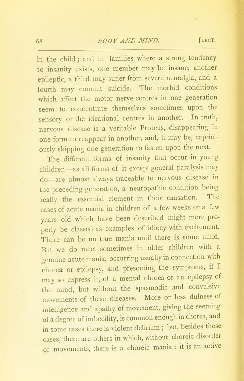 in the child; and in families where a strong tendency to insanity exists, one member may be insane, another epileptic, a third may suffer from severe neuralgia, and a fourth may commit suicide. The morbid conditions which affect the motor nerve-centres in one generation seem to concentrate themselves sometimes upon the sensory or the ideational centres in another. In truth, nervous disease is a veritable Proteus, disappearing in one form to reappear in another, and, it may be, caprici- ously skipping one generation to fasten upon the next. The different forms of insanity that occur in young children—as all forms of it except general paralysis may d0_are almost always traceable to nervous disease in the preceding generation, a neuropathic condition being really the essential element in their causation. The cases of acute mania in children of a few weeks or a few years old which have been described might more pro- perly be classed as examples of idiocy with excitement. There can be no true mania until there is some mind. But we do meet sometimes in older children with a genuine acute mania, occurring usually in connection with chorea or epilepsy, and presenting the symptoms, if I may so express it, of a mental chorea or an epilepsy of the mind, but without the spasmodic and convulsive movements of these diseases. More or less dulness of intelligence and apathy of movement, giving the seeming of a degree of imbecility, is common enough in chorea, and in some cases there is violent delirium j but, besides these cases, there are others in which, without choreic disorder of movements, there is a choreic mania : it is an active