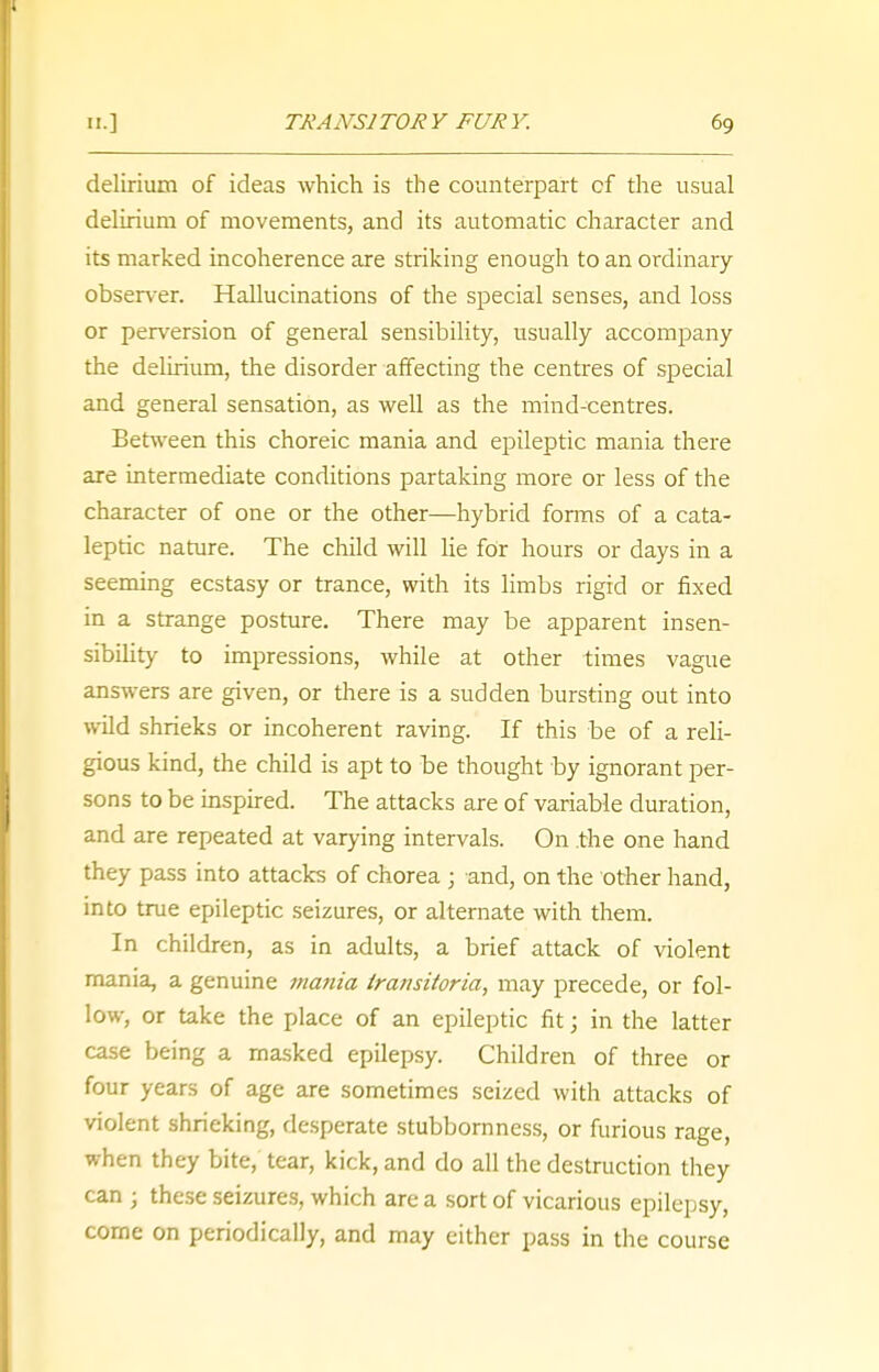 delirium of ideas which is the counterpart cf the usual delirium of movements, and its automatic character and its marked incoherence are striking enough to an ordinary- observer. Hallucinations of the special senses, and loss or perversion of general sensibility, usually accompany the delirium, the disorder affecting the centres of special and general sensation, as well as the mind-centres. Between this choreic mania and epileptic mania there are intermediate conditions partaking more or less of the character of one or the other—hybrid forms of a cata- leptic nature. The child will lie for hours or days in a seeming ecstasy or trance, with its limbs rigid or fixed in a strange posture. There may be apparent insen- sibility to impressions, while at other times vague answers are given, or there is a sudden bursting out into wild shrieks or incoherent raving. If this be of a reli- gious kind, the child is apt to be thought by ignorant per- sons to be inspired. The attacks are of variable duration, and are repeated at varying intervals. On the one hand they pass into attacks of chorea ; and, on the other hand, into true epileptic seizures, or alternate with them. In children, as in adults, a brief attack of violent mania, a genuine mania transitoria, may precede, or fol- low, or take the place of an epileptic fit j in the latter case being a masked epilepsy. Children of three or four years of age are sometimes seized with attacks of violent shrieking, desperate stubbornness, or furious rage, when they bite, tear, kick, and do all the destruction they can j these seizures, which are a sort of vicarious epilepsy, come on periodically, and may either pass in the course