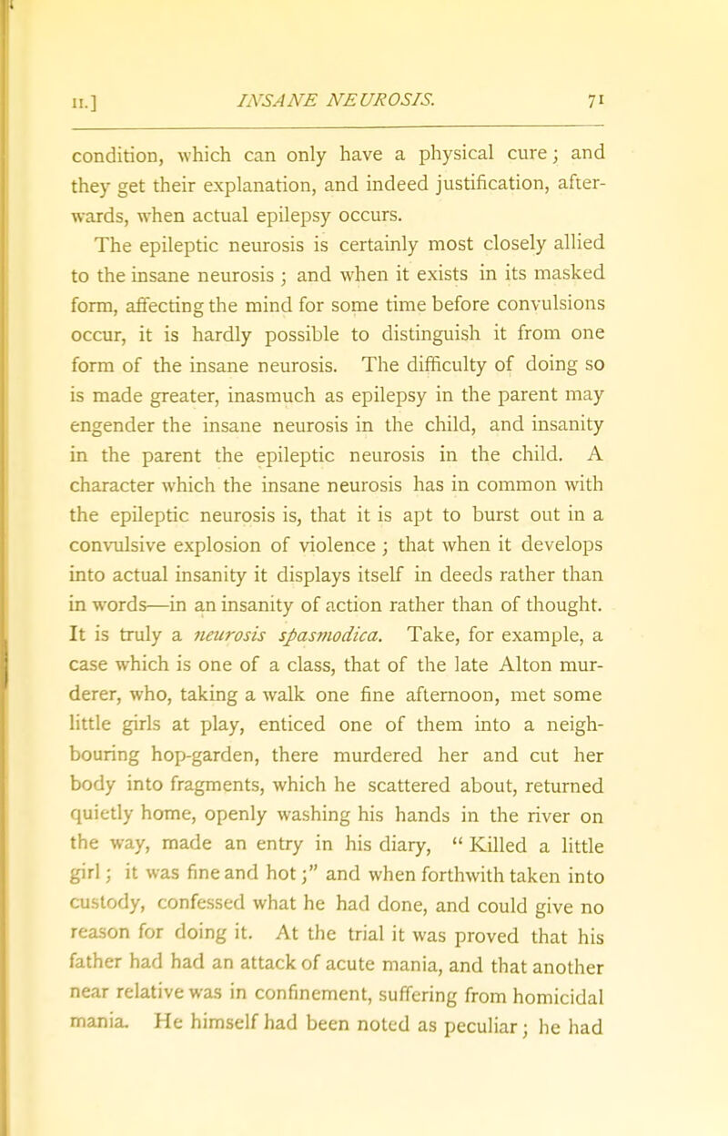 condition, which can only have a physical cure; and they get their explanation, and indeed justification, after- wards, when actual epilepsy occurs. The epileptic neurosis is certainly most closely allied to the insane neurosis ; and when it exists in its masked form, affecting the mind for some time before convulsions occur, it is hardly possible to distinguish it from one form of the insane neurosis. The difficulty of doing so is made greater, inasmuch as epilepsy in the parent may engender the insane neurosis in the child, and insanity in the parent the epileptic neurosis in the child. A character which the insane neurosis has in common with the epileptic neurosis is, that it is apt to burst out in a convulsive explosion of violence ; that when it develops into actual insanity it displays itself in deeds rather than in words—in an insanity of action rather than of thought. It is truly a neurosis spasmodica. Take, for example, a case which is one of a class, that of the late Alton mur- derer, who, taking a walk one fine afternoon, met some little girls at play, enticed one of them into a neigh- bouring hop-garden, there murdered her and cut her body into fragments, which he scattered about, returned quietly home, openly washing his hands in the river on the way, made an entry in his diary,  Killed a little girl j it was fine and hot; and when forthwith taken into custody, confessed what he had done, and could give no reason for doing it. At the trial it was proved that his father had had an attack of acute mania, and that another near relative was in confinement, suffering from homicidal mania. He himself had been noted as peculiar j he had