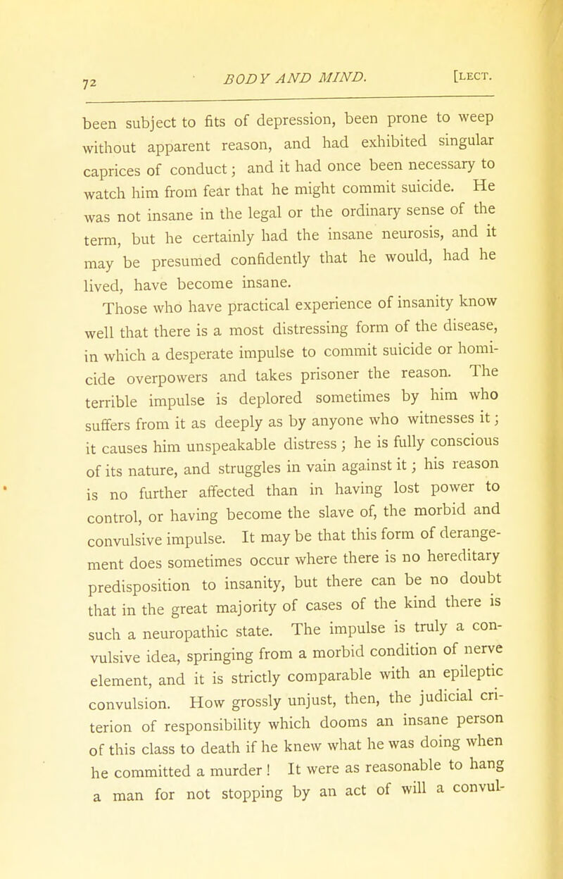 been subject to fits of depression, been prone to weep without apparent reason, and had exhibited singular caprices of conduct; and it had once been necessary to watch him from fear that he might commit suicide. He was not insane in the legal or the ordinary sense of the term, but he certainly had the insane neurosis, and it may be presumed confidently that he would, had he lived, have become insane. Those who have practical experience of insanity know well that there is a most distressing form of the disease, in which a desperate impulse to commit suicide or homi- cide overpowers and takes prisoner the reason. The terrible impulse is deplored sometimes by him who suffers from it as deeply as by anyone who witnesses it; it causes him unspeakable distress j he is fully conscious of its nature, and struggles in vain against it; his reason is no further affected than in having lost power to control, or having become the slave of, the morbid and convulsive impulse. It may be that this form of derange- ment does sometimes occur where there is no hereditary predisposition to insanity, but there can be no doubt that in the great majority of cases of the kind there is such a neuropathic state. The impulse is truly a con- vulsive idea, springing from a morbid condition of nerve element, and it is strictly comparable with an epileptic convulsion. How grossly unjust, then, the judicial cri- terion of responsibility which dooms an insane person of this class to death if he knew what he was doing when he committed a murder ! It were as reasonable to hang a man for not stopping by an act of will a convul-