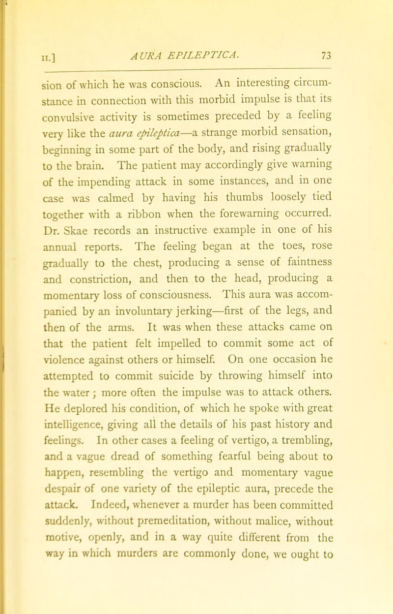 sion of which he was conscious. An interesting circum- stance in connection with this morbid impulse is that its convulsive activity is sometimes preceded by a feeling very like the aura epileptica—a strange morbid sensation, beginning in some part of the body, and rising gradually to the brain. The patient may accordingly give warning of the impending attack in some instances, and in one case was calmed by having his thumbs loosely tied together with a ribbon when the forewarning occurred. Dr. Skae records an instructive example in one of his annual reports. The feeling began at the toes, rose gradually to the chest, producing a sense of faintness and constriction, and then to the head, producing a momentary loss of consciousness. This aura was accom- panied by an involuntary jerking—first of the legs, and then of the arms. It was when these attacks came on that the patient felt impelled to commit some act of violence against others or himself. On one occasion he attempted to commit suicide by throwing himself into the water; more often the impulse was to attack others. He deplored his condition, of which he spoke with great intelligence, giving all the details of his past history and feelings. In other cases a feeling of vertigo, a trembling, and a vague dread of something fearful being about to happen, resembling the vertigo and momentary vague despair of one variety of the epileptic aura, precede the attack. Indeed, whenever a murder has been committed suddenly, without premeditation, without malice, without motive, openly, and in a way quite different from the way in which murders are commonly done, we ought to