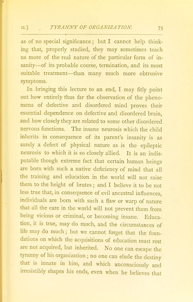 as of no special significance; but I cannot help think- ing that, properly studied, they may sometimes teach us more of the real nature of the particular form of in- sanity—of its probable course, termination, and its most suitable treatment—than many much more obtrusive symptoms. In bringing this lecture to an end, I may fitly point out how entirely thus far the observation of the pheno- mena of defective and disordered mind proves their essential dependence on defective and disordered brain, and how closely they are related to some other disordered nervous functions. The insane neurosis which the child inherits in consequence of its parent's insanity is as surely a defect of physical nature as is the epileptic neurosis to which it is so closely allied. It is an indis- putable though extreme fact that certain human beings are born with such a native deficiency of mind that all the training and education in the world will not raise them to the height of brutes; and I believe it to be not less true that, in consequence of evil ancestral influences, individuals are born with such a flaw or warp of nature that all the care in the world will not prevent them from being vicious or criminal, or becoming insane. Educa- tion, it is true, may do much, and the circumstances of life may do much; but we cannot forget that the foun- dations on which the acquisitions of education must rest are not acquired, but inherited. No one can escape the tyranny of his organization ; no one can elude the destiny that is innate in him, and which unconsciously and irresistibly shapes his ends, even when he believes that