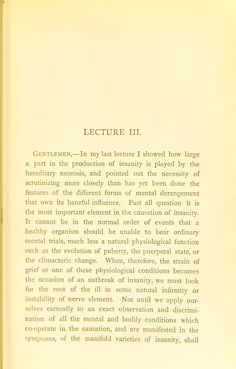 Gentlemen,—In my last lecture I showed how large a part in the production of insanity is played by the hereditary neurosis, and pointed out the necessity of scrutinizing more closely than has yet been done the features of the different forms of mental derangement that own its baneful influence, Past all question it is the most important element in the causation of insanity. It cannot be in the normal order of events that a healthy organism should be unable to bear ordinary mental trials, much less a natural physiological function such as the evolution of puberty, the puerperal state, or the climacteric change. When, therefore, the strain of grief or one of these physiological conditions becomes the occasion of an outbreak of insanity, we must look for the root of the ill in some natural infirmity or instability of nerve element. Not until we apply our- selves earnestly to an exact observation and discrimi- nation of all the mental and bodily conditions which co-operate in the causation, and are manifested in the symptoms, of the manifold varieties of insanity, shall